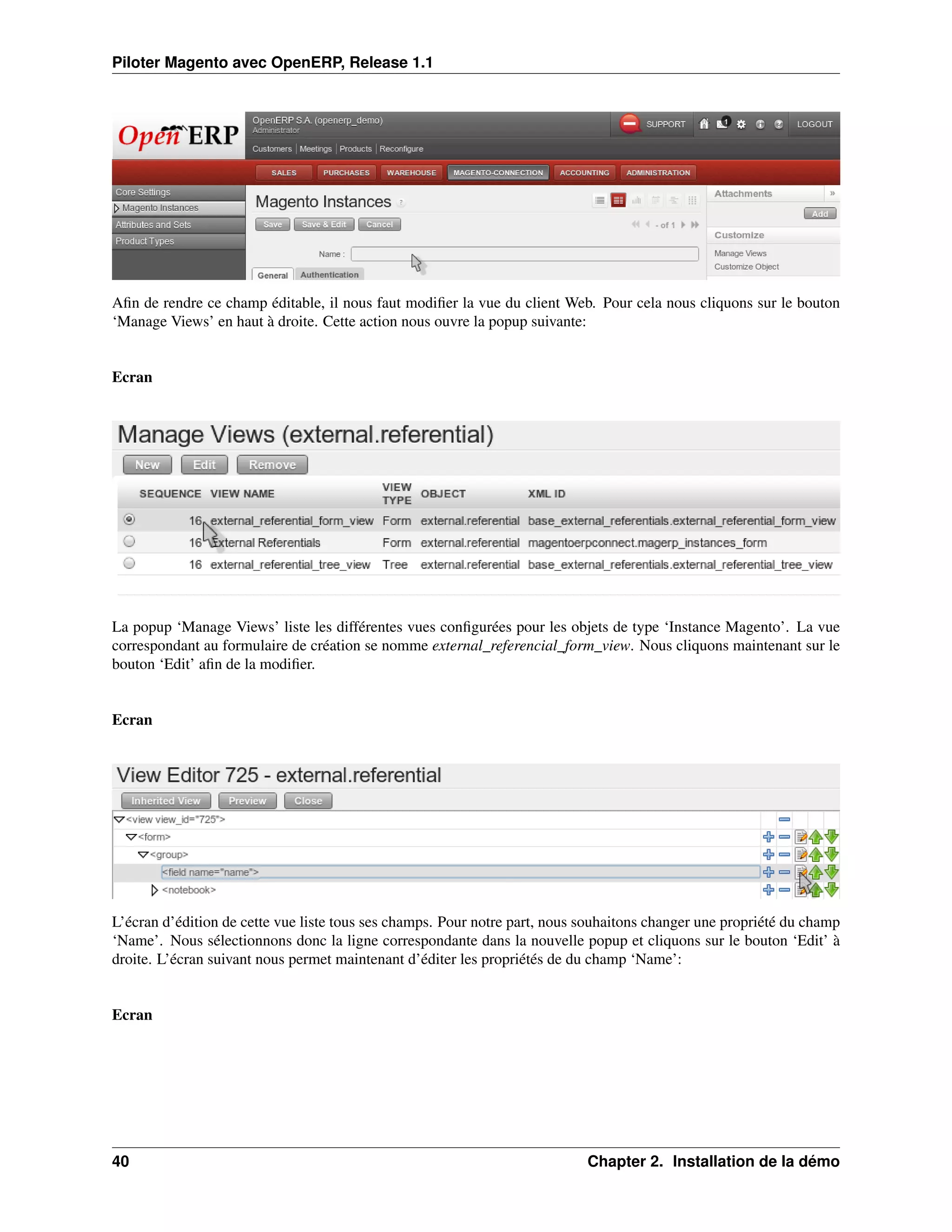 Piloter Magento avec OpenERP, Release 1.1




Aﬁn de rendre ce champ éditable, il nous faut modiﬁer la vue du client Web. Pour cela nous cliquons sur le bouton
‘Manage Views’ en haut à droite. Cette action nous ouvre la popup suivante:


Ecran




La popup ‘Manage Views’ liste les différentes vues conﬁgurées pour les objets de type ‘Instance Magento’. La vue
correspondant au formulaire de création se nomme external_referencial_form_view. Nous cliquons maintenant sur le
bouton ‘Edit’ aﬁn de la modiﬁer.


Ecran




L’écran d’édition de cette vue liste tous ses champs. Pour notre part, nous souhaitons changer une propriété du champ
‘Name’. Nous sélectionnons donc la ligne correspondante dans la nouvelle popup et cliquons sur le bouton ‘Edit’ à
droite. L’écran suivant nous permet maintenant d’éditer les propriétés de du champ ‘Name’:


Ecran




40                                                                          Chapter 2. Installation de la démo
 
