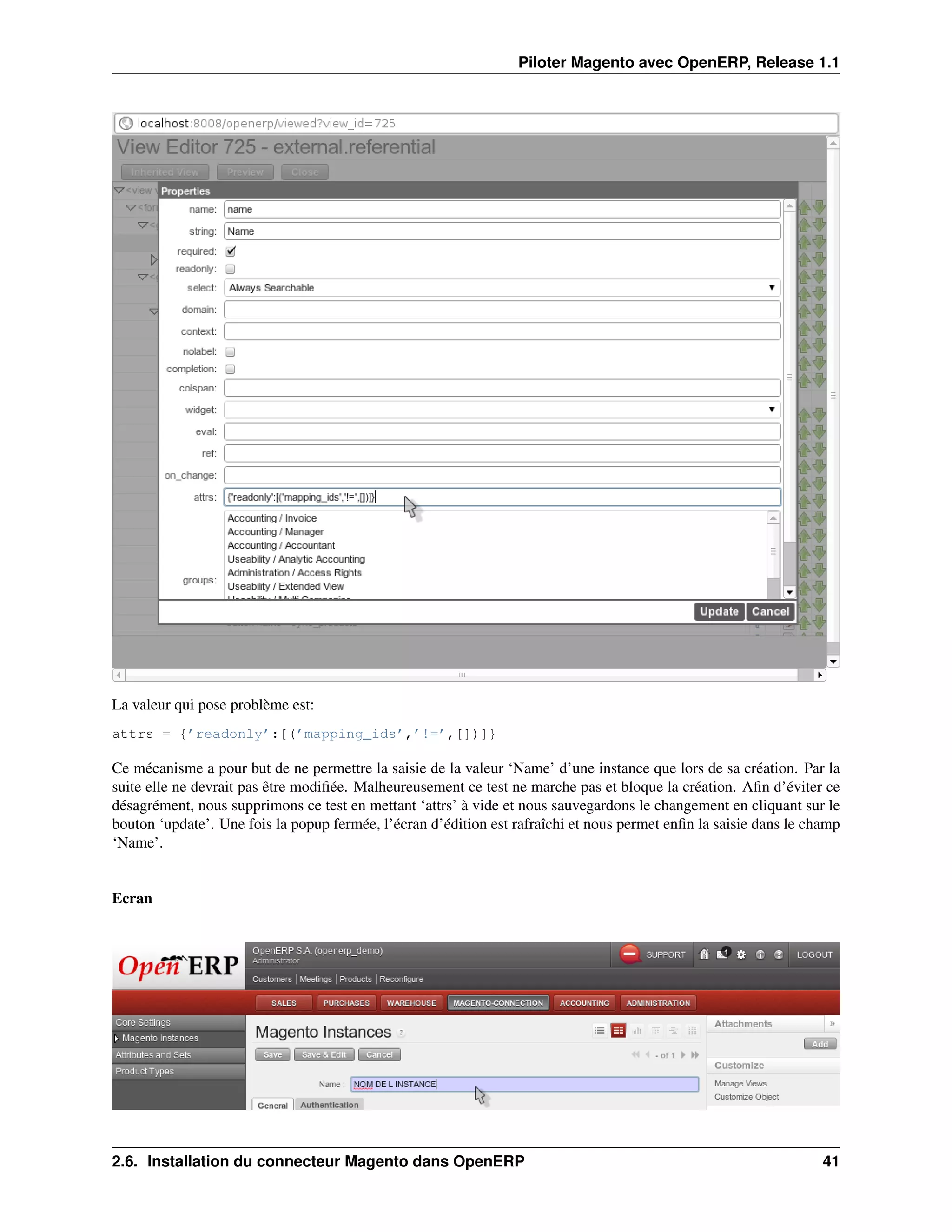 Piloter Magento avec OpenERP, Release 1.1




La valeur qui pose problème est:
attrs = {’readonly’:[(’mapping_ids’,’!=’,[])]}

Ce mécanisme a pour but de ne permettre la saisie de la valeur ‘Name’ d’une instance que lors de sa création. Par la
suite elle ne devrait pas être modiﬁée. Malheureusement ce test ne marche pas et bloque la création. Aﬁn d’éviter ce
désagrément, nous supprimons ce test en mettant ‘attrs’ à vide et nous sauvegardons le changement en cliquant sur le
bouton ‘update’. Une fois la popup fermée, l’écran d’édition est rafraîchi et nous permet enﬁn la saisie dans le champ
‘Name’.


Ecran




2.6. Installation du connecteur Magento dans OpenERP                                                               41
 