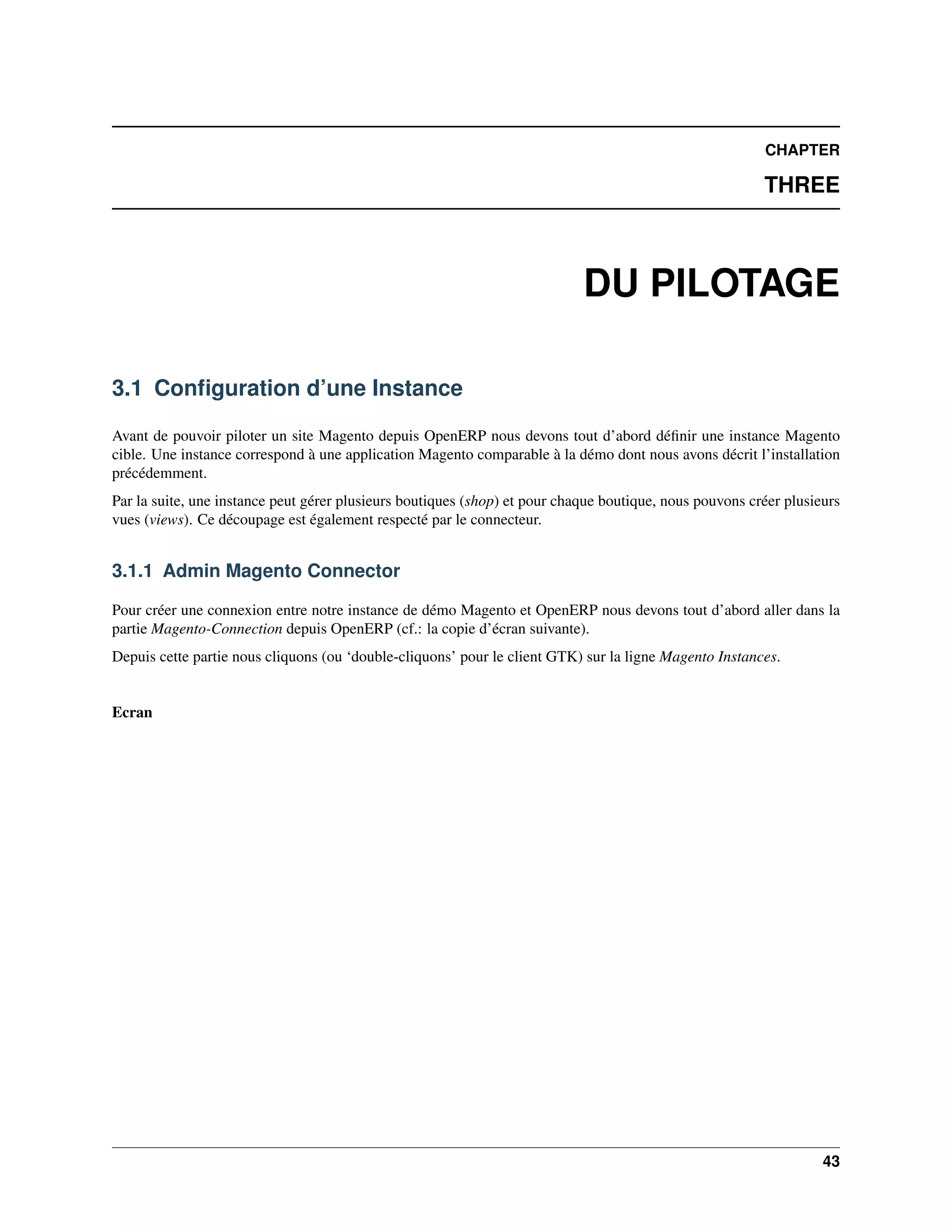 CHAPTER

                                                                                                         THREE



                                                                            DU PILOTAGE

3.1 Conﬁguration d’une Instance

Avant de pouvoir piloter un site Magento depuis OpenERP nous devons tout d’abord déﬁnir une instance Magento
cible. Une instance correspond à une application Magento comparable à la démo dont nous avons décrit l’installation
précédemment.
Par la suite, une instance peut gérer plusieurs boutiques (shop) et pour chaque boutique, nous pouvons créer plusieurs
vues (views). Ce découpage est également respecté par le connecteur.


3.1.1 Admin Magento Connector

Pour créer une connexion entre notre instance de démo Magento et OpenERP nous devons tout d’abord aller dans la
partie Magento-Connection depuis OpenERP (cf.: la copie d’écran suivante).
Depuis cette partie nous cliquons (ou ‘double-cliquons’ pour le client GTK) sur la ligne Magento Instances.


Ecran




                                                                                                                   43
 