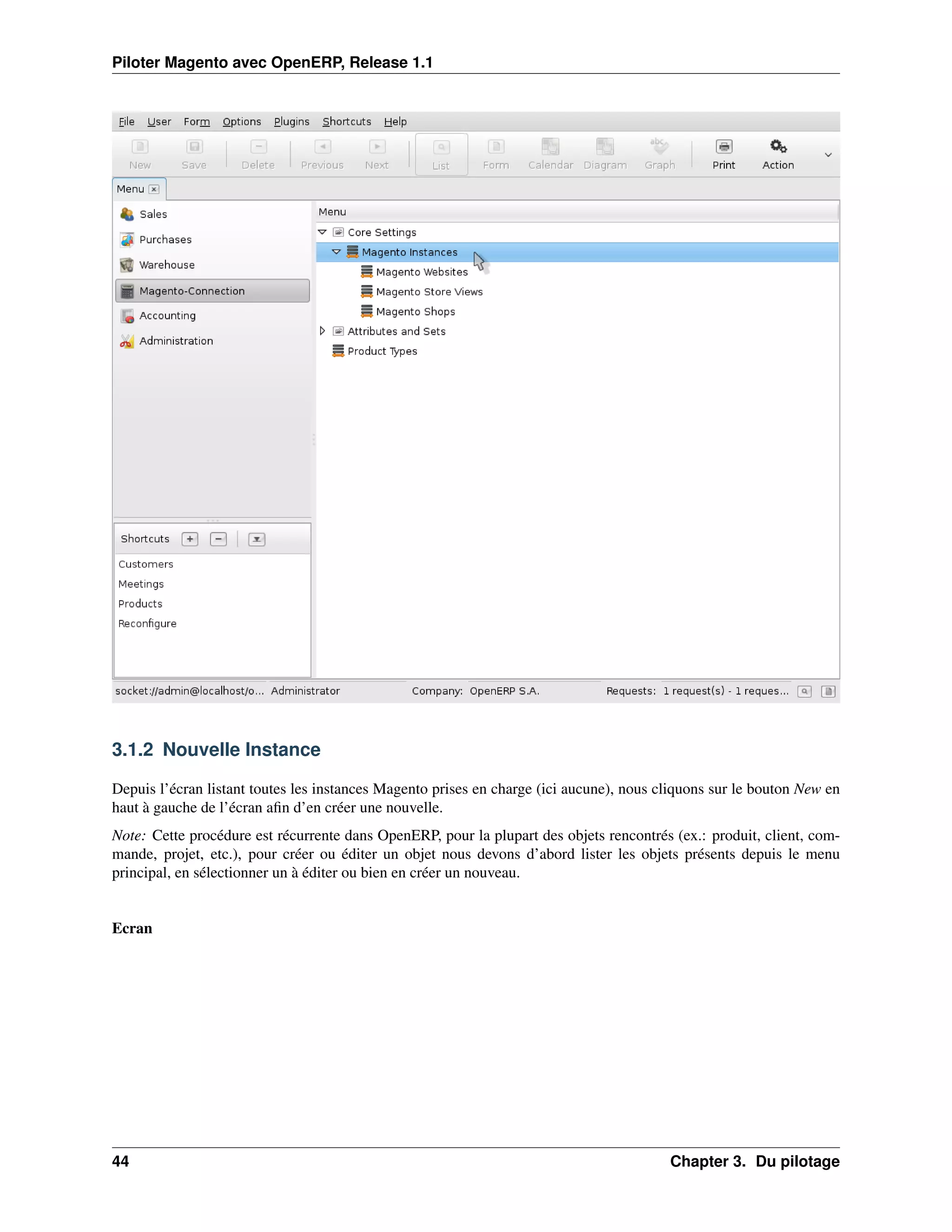 Piloter Magento avec OpenERP, Release 1.1




3.1.2 Nouvelle Instance

Depuis l’écran listant toutes les instances Magento prises en charge (ici aucune), nous cliquons sur le bouton New en
haut à gauche de l’écran aﬁn d’en créer une nouvelle.
Note: Cette procédure est récurrente dans OpenERP, pour la plupart des objets rencontrés (ex.: produit, client, com-
mande, projet, etc.), pour créer ou éditer un objet nous devons d’abord lister les objets présents depuis le menu
principal, en sélectionner un à éditer ou bien en créer un nouveau.


Ecran




44                                                                                       Chapter 3. Du pilotage
 