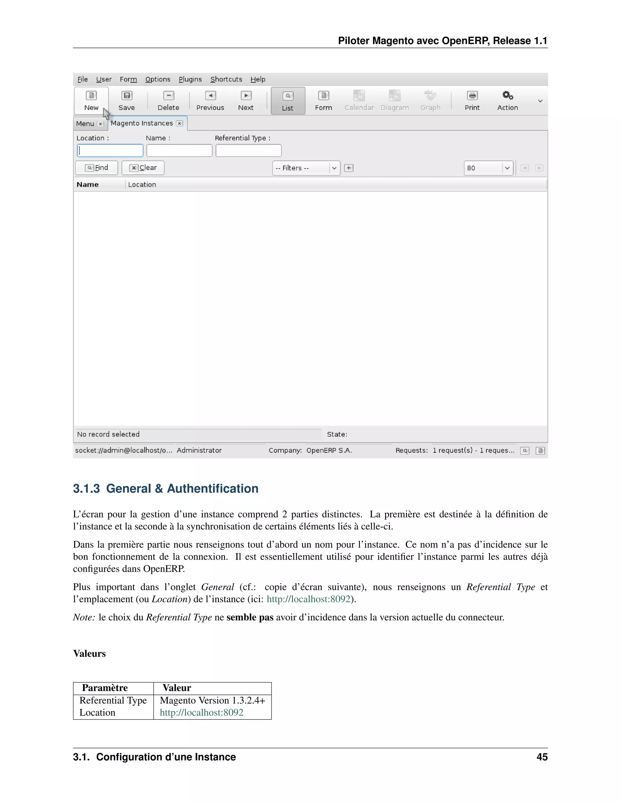 Piloter Magento avec OpenERP, Release 1.1




3.1.3 General & Authentiﬁcation

L’écran pour la gestion d’une instance comprend 2 parties distinctes. La première est destinée à la déﬁnition de
l’instance et la seconde à la synchronisation de certains éléments liés à celle-ci.
Dans la première partie nous renseignons tout d’abord un nom pour l’instance. Ce nom n’a pas d’incidence sur le
bon fonctionnement de la connexion. Il est essentiellement utilisé pour identiﬁer l’instance parmi les autres déjà
conﬁgurées dans OpenERP.
Plus important dans l’onglet General (cf.: copie d’écran suivante), nous renseignons un Referential Type et
l’emplacement (ou Location) de l’instance (ici: http://localhost:8092).
Note: le choix du Referential Type ne semble pas avoir d’incidence dans la version actuelle du connecteur.


Valeurs


 Paramètre            Valeur
 Referential Type    Magento Version 1.3.2.4+
 Location            http://localhost:8092



3.1. Conﬁguration d’une Instance                                                                               45
 