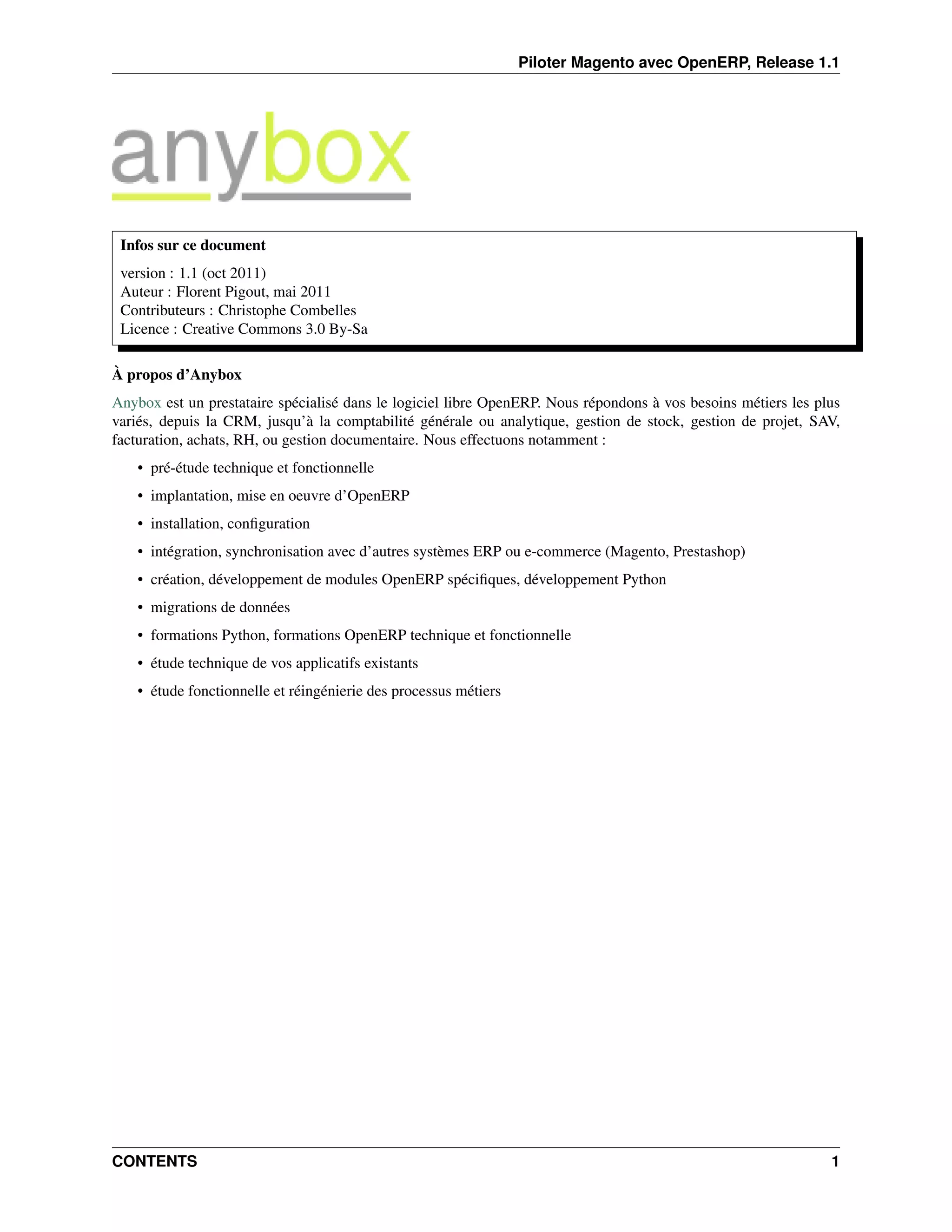 Piloter Magento avec OpenERP, Release 1.1




 Infos sur ce document
 version : 1.1 (oct 2011)
 Auteur : Florent Pigout, mai 2011
 Contributeurs : Christophe Combelles
 Licence : Creative Commons 3.0 By-Sa

À propos d’Anybox
Anybox est un prestataire spécialisé dans le logiciel libre OpenERP. Nous répondons à vos besoins métiers les plus
variés, depuis la CRM, jusqu’à la comptabilité générale ou analytique, gestion de stock, gestion de projet, SAV,
facturation, achats, RH, ou gestion documentaire. Nous effectuons notamment :
    • pré-étude technique et fonctionnelle
    • implantation, mise en oeuvre d’OpenERP
    • installation, conﬁguration
    • intégration, synchronisation avec d’autres systèmes ERP ou e-commerce (Magento, Prestashop)
    • création, développement de modules OpenERP spéciﬁques, développement Python
    • migrations de données
    • formations Python, formations OpenERP technique et fonctionnelle
    • étude technique de vos applicatifs existants
    • étude fonctionnelle et réingénierie des processus métiers




CONTENTS                                                                                                        1
 