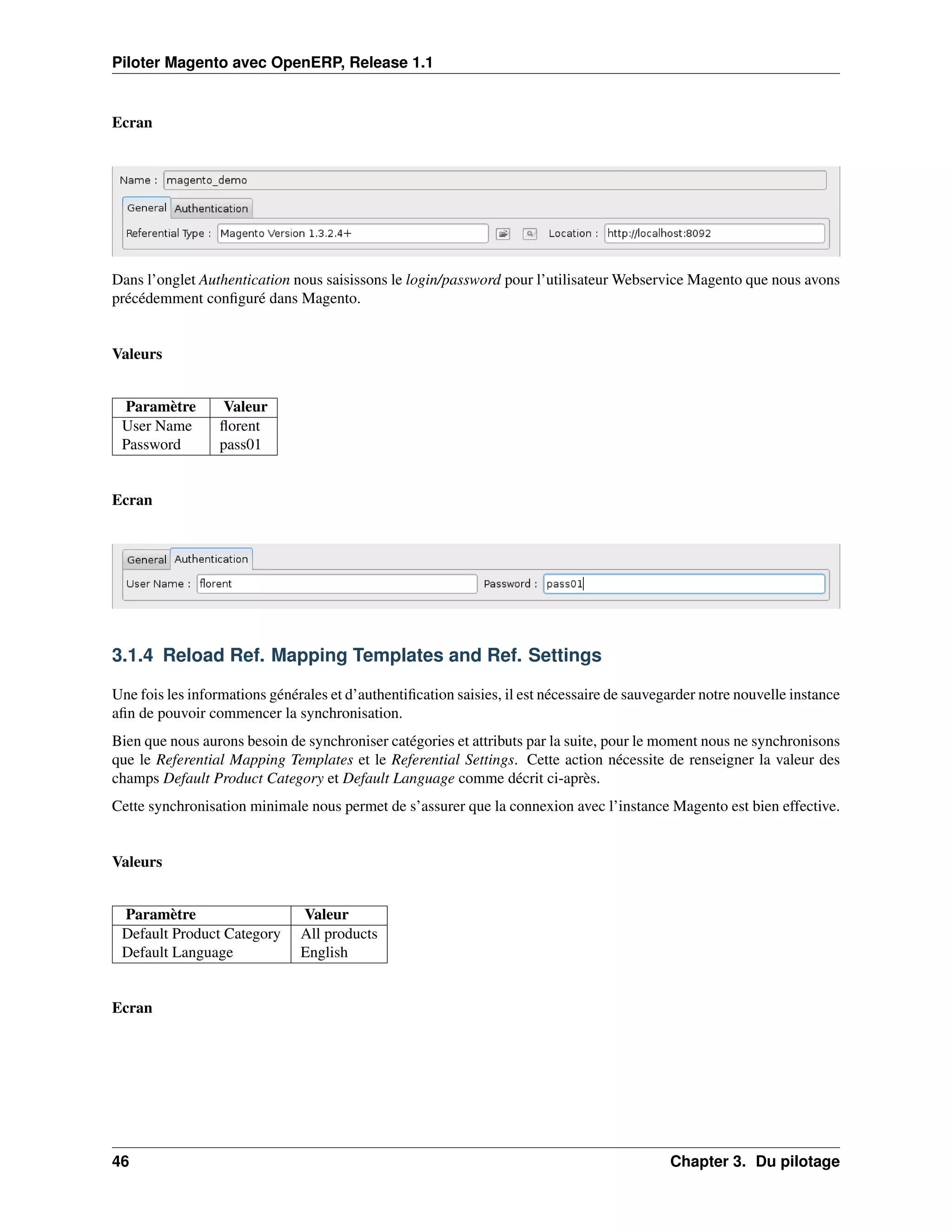 Piloter Magento avec OpenERP, Release 1.1


Ecran




Dans l’onglet Authentication nous saisissons le login/password pour l’utilisateur Webservice Magento que nous avons
précédemment conﬁguré dans Magento.


Valeurs


 Paramètre         Valeur
 User Name        ﬂorent
 Password         pass01


Ecran




3.1.4 Reload Ref. Mapping Templates and Ref. Settings

Une fois les informations générales et d’authentiﬁcation saisies, il est nécessaire de sauvegarder notre nouvelle instance
aﬁn de pouvoir commencer la synchronisation.
Bien que nous aurons besoin de synchroniser catégories et attributs par la suite, pour le moment nous ne synchronisons
que le Referential Mapping Templates et le Referential Settings. Cette action nécessite de renseigner la valeur des
champs Default Product Category et Default Language comme décrit ci-après.
Cette synchronisation minimale nous permet de s’assurer que la connexion avec l’instance Magento est bien effective.


Valeurs


 Paramètre                     Valeur
 Default Product Category      All products
 Default Language              English


Ecran




46                                                                                           Chapter 3. Du pilotage
 