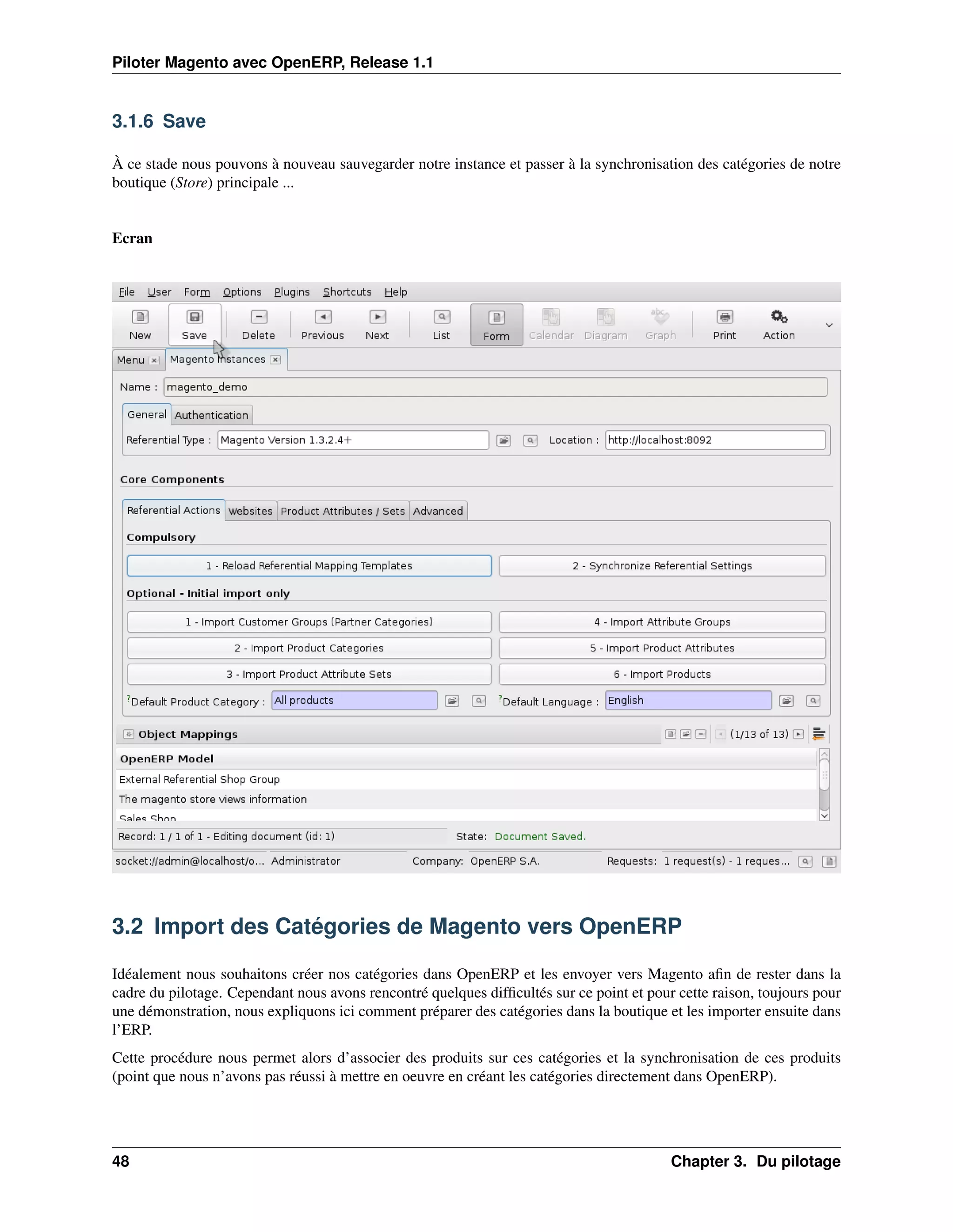 Piloter Magento avec OpenERP, Release 1.1


3.1.6 Save

À ce stade nous pouvons à nouveau sauvegarder notre instance et passer à la synchronisation des catégories de notre
boutique (Store) principale ...


Ecran




3.2 Import des Catégories de Magento vers OpenERP

Idéalement nous souhaitons créer nos catégories dans OpenERP et les envoyer vers Magento aﬁn de rester dans la
cadre du pilotage. Cependant nous avons rencontré quelques difﬁcultés sur ce point et pour cette raison, toujours pour
une démonstration, nous expliquons ici comment préparer des catégories dans la boutique et les importer ensuite dans
l’ERP.
Cette procédure nous permet alors d’associer des produits sur ces catégories et la synchronisation de ces produits
(point que nous n’avons pas réussi à mettre en oeuvre en créant les catégories directement dans OpenERP).




48                                                                                        Chapter 3. Du pilotage
 