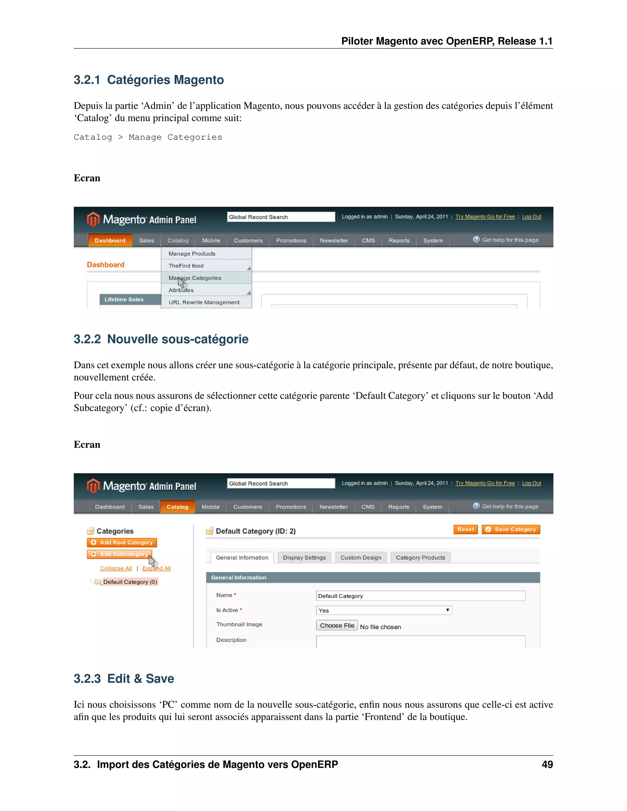 Piloter Magento avec OpenERP, Release 1.1


3.2.1 Catégories Magento

Depuis la partie ‘Admin’ de l’application Magento, nous pouvons accéder à la gestion des catégories depuis l’élément
‘Catalog’ du menu principal comme suit:
Catalog > Manage Categories



Ecran




3.2.2 Nouvelle sous-catégorie

Dans cet exemple nous allons créer une sous-catégorie à la catégorie principale, présente par défaut, de notre boutique,
nouvellement créée.
Pour cela nous nous assurons de sélectionner cette catégorie parente ‘Default Category’ et cliquons sur le bouton ‘Add
Subcategory’ (cf.: copie d’écran).


Ecran




3.2.3 Edit & Save

Ici nous choisissons ‘PC’ comme nom de la nouvelle sous-catégorie, enﬁn nous nous assurons que celle-ci est active
aﬁn que les produits qui lui seront associés apparaissent dans la partie ‘Frontend’ de la boutique.



3.2. Import des Catégories de Magento vers OpenERP                                                                   49
 