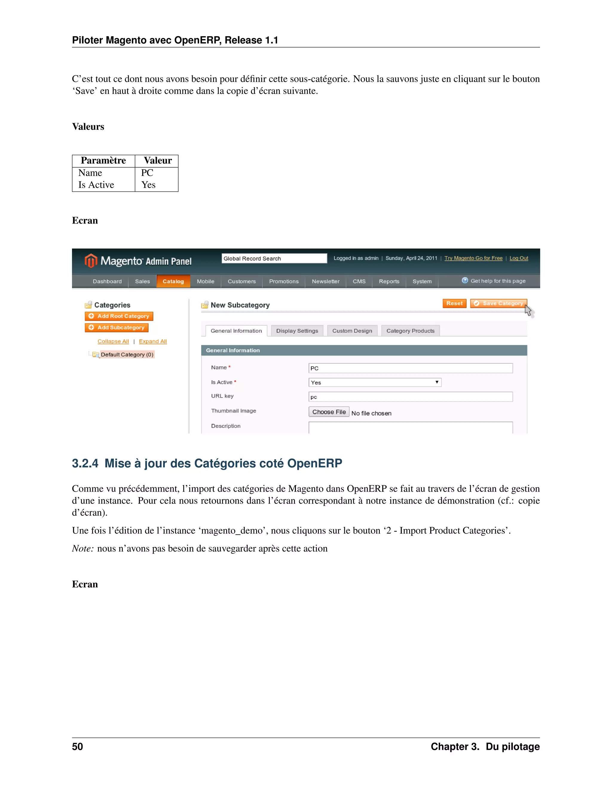 Piloter Magento avec OpenERP, Release 1.1


C’est tout ce dont nous avons besoin pour déﬁnir cette sous-catégorie. Nous la sauvons juste en cliquant sur le bouton
‘Save’ en haut à droite comme dans la copie d’écran suivante.


Valeurs


  Paramètre      Valeur
 Name            PC
 Is Active       Yes


Ecran




3.2.4 Mise à jour des Catégories coté OpenERP

Comme vu précédemment, l’import des catégories de Magento dans OpenERP se fait au travers de l’écran de gestion
d’une instance. Pour cela nous retournons dans l’écran correspondant à notre instance de démonstration (cf.: copie
d’écran).
Une fois l’édition de l’instance ‘magento_demo’, nous cliquons sur le bouton ‘2 - Import Product Categories’.
Note: nous n’avons pas besoin de sauvegarder après cette action


Ecran




50                                                                                        Chapter 3. Du pilotage
 