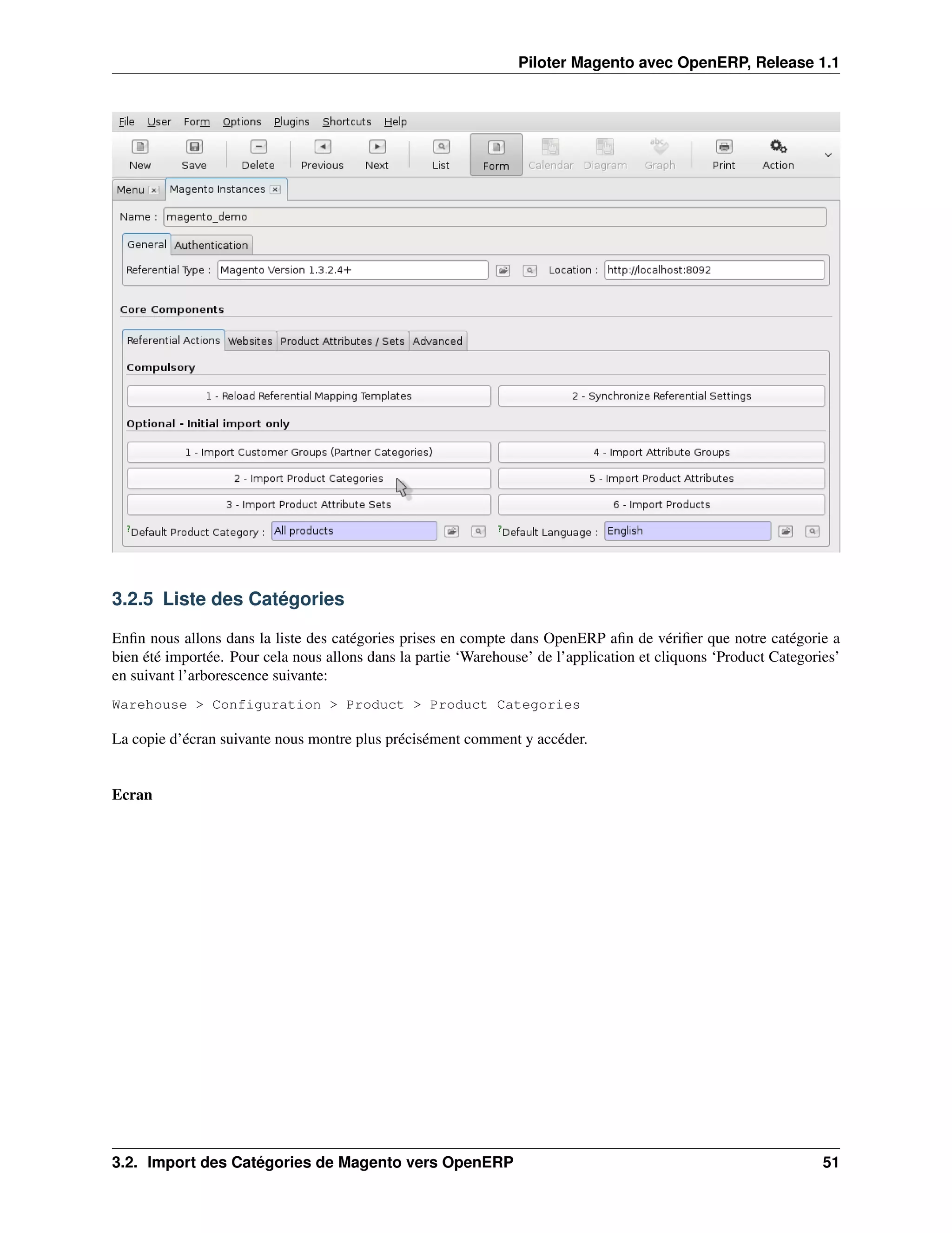 Piloter Magento avec OpenERP, Release 1.1




3.2.5 Liste des Catégories

Enﬁn nous allons dans la liste des catégories prises en compte dans OpenERP aﬁn de vériﬁer que notre catégorie a
bien été importée. Pour cela nous allons dans la partie ‘Warehouse’ de l’application et cliquons ‘Product Categories’
en suivant l’arborescence suivante:
Warehouse > Configuration > Product > Product Categories

La copie d’écran suivante nous montre plus précisément comment y accéder.


Ecran




3.2. Import des Catégories de Magento vers OpenERP                                                                51
 