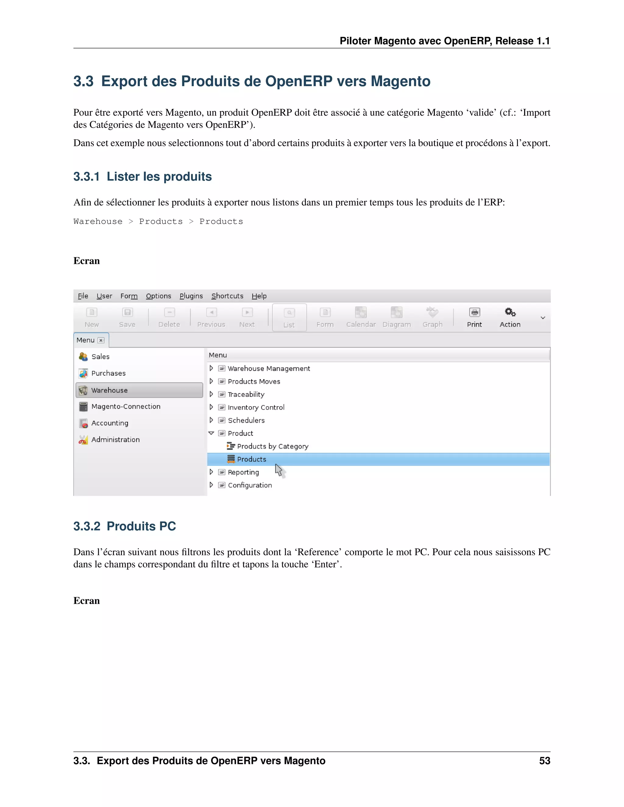 Piloter Magento avec OpenERP, Release 1.1



3.3 Export des Produits de OpenERP vers Magento

Pour être exporté vers Magento, un produit OpenERP doit être associé à une catégorie Magento ‘valide’ (cf.: ‘Import
des Catégories de Magento vers OpenERP’).
Dans cet exemple nous selectionnons tout d’abord certains produits à exporter vers la boutique et procédons à l’export.


3.3.1 Lister les produits

Aﬁn de sélectionner les produits à exporter nous listons dans un premier temps tous les produits de l’ERP:
Warehouse > Products > Products



Ecran




3.3.2 Produits PC

Dans l’écran suivant nous ﬁltrons les produits dont la ‘Reference’ comporte le mot PC. Pour cela nous saisissons PC
dans le champs correspondant du ﬁltre et tapons la touche ‘Enter’.


Ecran




3.3. Export des Produits de OpenERP vers Magento                                                                    53
 