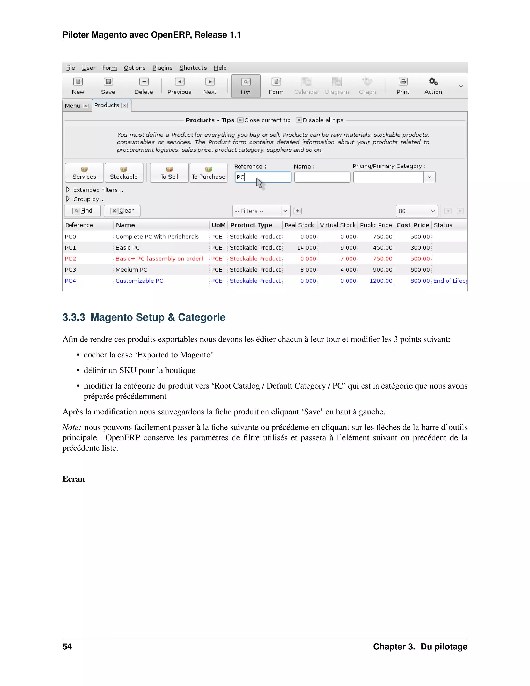 Piloter Magento avec OpenERP, Release 1.1




3.3.3 Magento Setup & Categorie

Aﬁn de rendre ces produits exportables nous devons les éditer chacun à leur tour et modiﬁer les 3 points suivant:
     • cocher la case ‘Exported to Magento’
     • déﬁnir un SKU pour la boutique
     • modiﬁer la catégorie du produit vers ‘Root Catalog / Default Category / PC’ qui est la catégorie que nous avons
       préparée précédemment
Après la modiﬁcation nous sauvegardons la ﬁche produit en cliquant ‘Save’ en haut à gauche.
Note: nous pouvons facilement passer à la ﬁche suivante ou précédente en cliquant sur les ﬂèches de la barre d’outils
principale. OpenERP conserve les paramètres de ﬁltre utilisés et passera à l’élément suivant ou précédent de la
précédente liste.


Ecran




54                                                                                        Chapter 3. Du pilotage
 