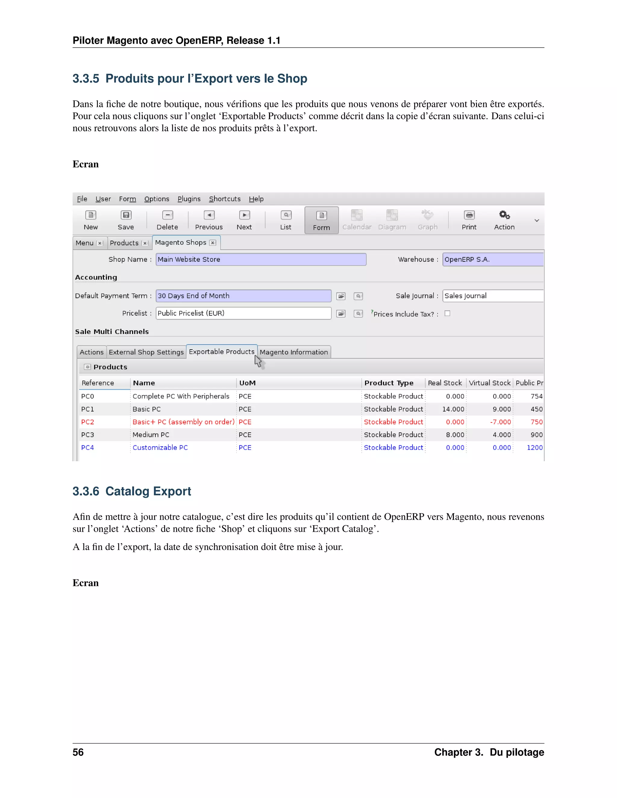 Piloter Magento avec OpenERP, Release 1.1


3.3.5 Produits pour l’Export vers le Shop

Dans la ﬁche de notre boutique, nous vériﬁons que les produits que nous venons de préparer vont bien être exportés.
Pour cela nous cliquons sur l’onglet ‘Exportable Products’ comme décrit dans la copie d’écran suivante. Dans celui-ci
nous retrouvons alors la liste de nos produits prêts à l’export.


Ecran




3.3.6 Catalog Export

Aﬁn de mettre à jour notre catalogue, c’est dire les produits qu’il contient de OpenERP vers Magento, nous revenons
sur l’onglet ‘Actions’ de notre ﬁche ‘Shop’ et cliquons sur ‘Export Catalog’.
A la ﬁn de l’export, la date de synchronisation doit être mise à jour.


Ecran




56                                                                                       Chapter 3. Du pilotage
 