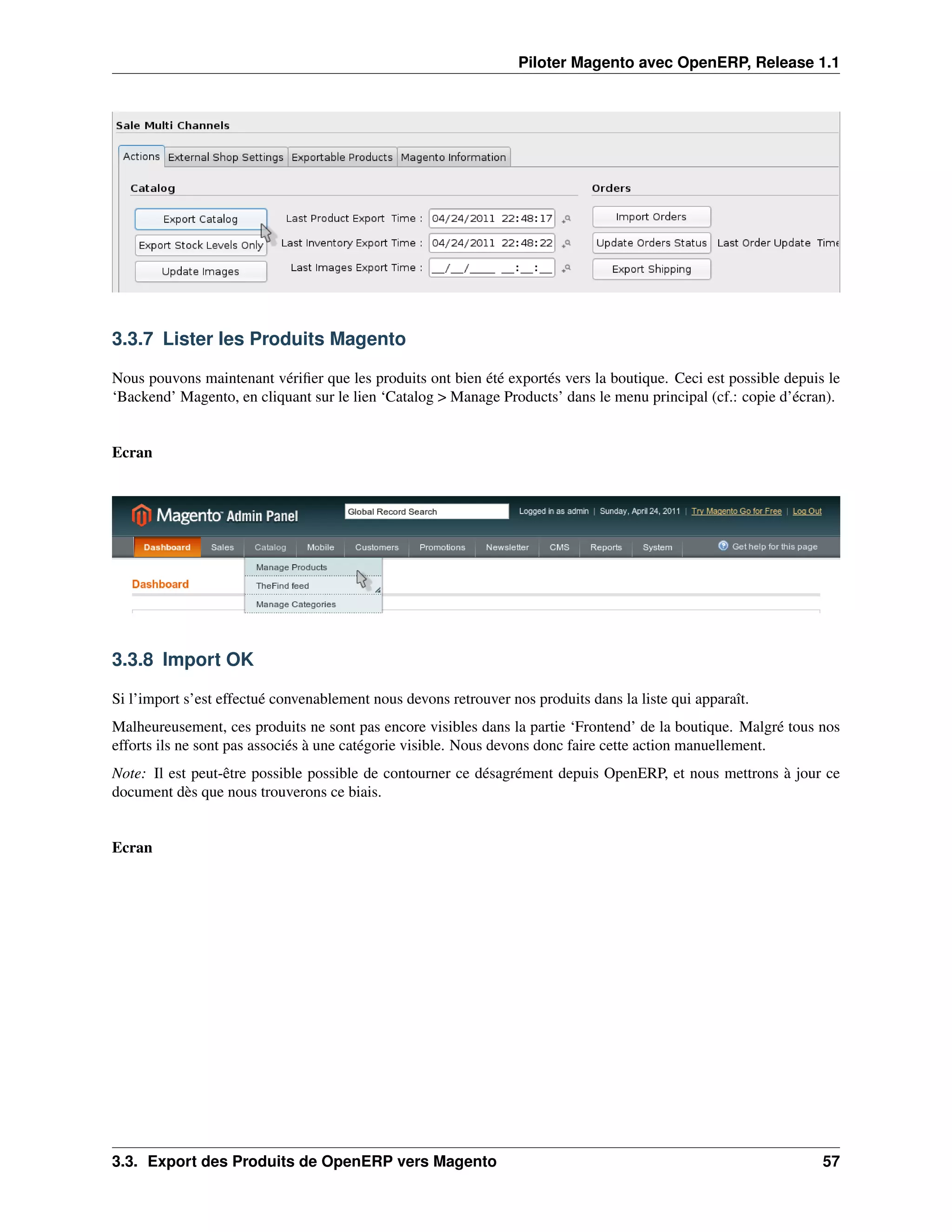 Piloter Magento avec OpenERP, Release 1.1




3.3.7 Lister les Produits Magento

Nous pouvons maintenant vériﬁer que les produits ont bien été exportés vers la boutique. Ceci est possible depuis le
‘Backend’ Magento, en cliquant sur le lien ‘Catalog > Manage Products’ dans le menu principal (cf.: copie d’écran).


Ecran




3.3.8 Import OK

Si l’import s’est effectué convenablement nous devons retrouver nos produits dans la liste qui apparaît.
Malheureusement, ces produits ne sont pas encore visibles dans la partie ‘Frontend’ de la boutique. Malgré tous nos
efforts ils ne sont pas associés à une catégorie visible. Nous devons donc faire cette action manuellement.
Note: Il est peut-être possible possible de contourner ce désagrément depuis OpenERP, et nous mettrons à jour ce
document dès que nous trouverons ce biais.


Ecran




3.3. Export des Produits de OpenERP vers Magento                                                                 57
 