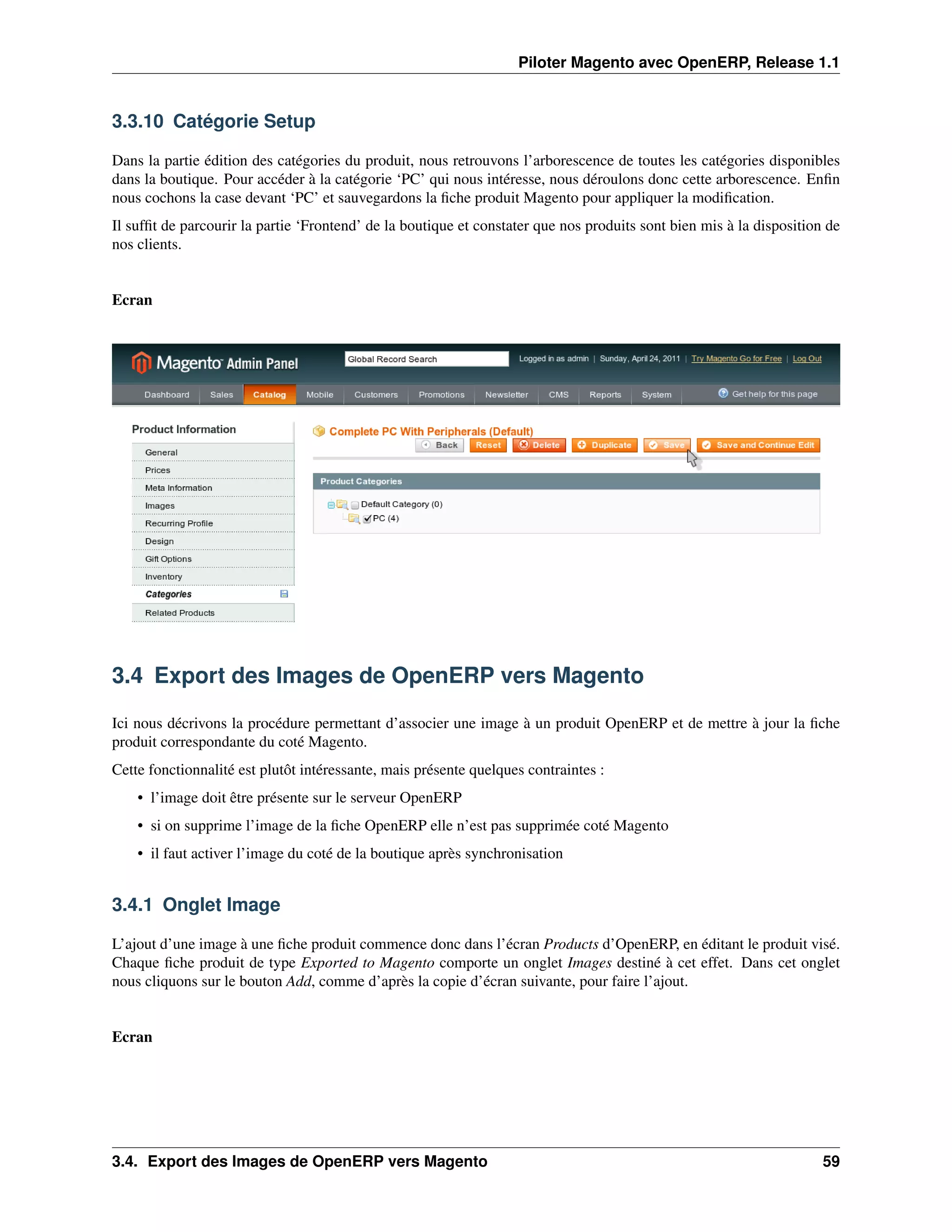 Piloter Magento avec OpenERP, Release 1.1


3.3.10 Catégorie Setup

Dans la partie édition des catégories du produit, nous retrouvons l’arborescence de toutes les catégories disponibles
dans la boutique. Pour accéder à la catégorie ‘PC’ qui nous intéresse, nous déroulons donc cette arborescence. Enﬁn
nous cochons la case devant ‘PC’ et sauvegardons la ﬁche produit Magento pour appliquer la modiﬁcation.
Il sufﬁt de parcourir la partie ‘Frontend’ de la boutique et constater que nos produits sont bien mis à la disposition de
nos clients.


Ecran




3.4 Export des Images de OpenERP vers Magento

Ici nous décrivons la procédure permettant d’associer une image à un produit OpenERP et de mettre à jour la ﬁche
produit correspondante du coté Magento.
Cette fonctionnalité est plutôt intéressante, mais présente quelques contraintes :
    • l’image doit être présente sur le serveur OpenERP
    • si on supprime l’image de la ﬁche OpenERP elle n’est pas supprimée coté Magento
    • il faut activer l’image du coté de la boutique après synchronisation


3.4.1 Onglet Image

L’ajout d’une image à une ﬁche produit commence donc dans l’écran Products d’OpenERP, en éditant le produit visé.
Chaque ﬁche produit de type Exported to Magento comporte un onglet Images destiné à cet effet. Dans cet onglet
nous cliquons sur le bouton Add, comme d’après la copie d’écran suivante, pour faire l’ajout.


Ecran




3.4. Export des Images de OpenERP vers Magento                                                                        59
 