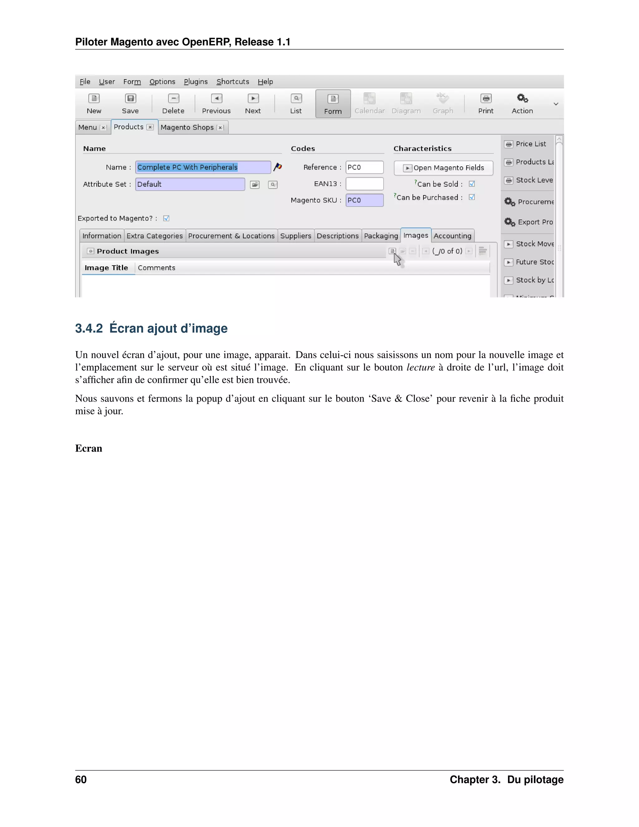 Piloter Magento avec OpenERP, Release 1.1




3.4.2 Écran ajout d’image

Un nouvel écran d’ajout, pour une image, apparait. Dans celui-ci nous saisissons un nom pour la nouvelle image et
l’emplacement sur le serveur où est situé l’image. En cliquant sur le bouton lecture à droite de l’url, l’image doit
s’afﬁcher aﬁn de conﬁrmer qu’elle est bien trouvée.
Nous sauvons et fermons la popup d’ajout en cliquant sur le bouton ‘Save & Close’ pour revenir à la ﬁche produit
mise à jour.


Ecran




60                                                                                      Chapter 3. Du pilotage
 