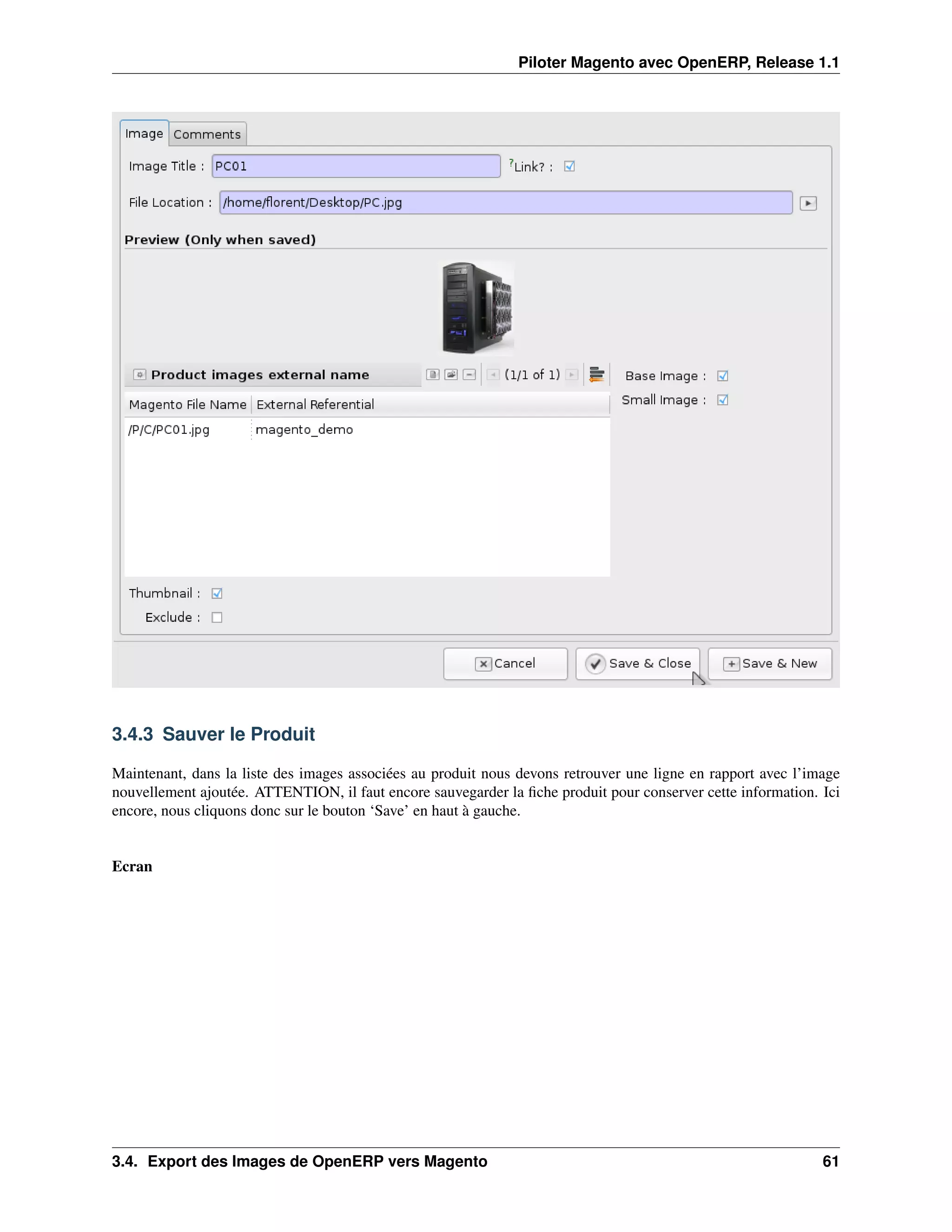 Piloter Magento avec OpenERP, Release 1.1




3.4.3 Sauver le Produit

Maintenant, dans la liste des images associées au produit nous devons retrouver une ligne en rapport avec l’image
nouvellement ajoutée. ATTENTION, il faut encore sauvegarder la ﬁche produit pour conserver cette information. Ici
encore, nous cliquons donc sur le bouton ‘Save’ en haut à gauche.


Ecran




3.4. Export des Images de OpenERP vers Magento                                                                61
 