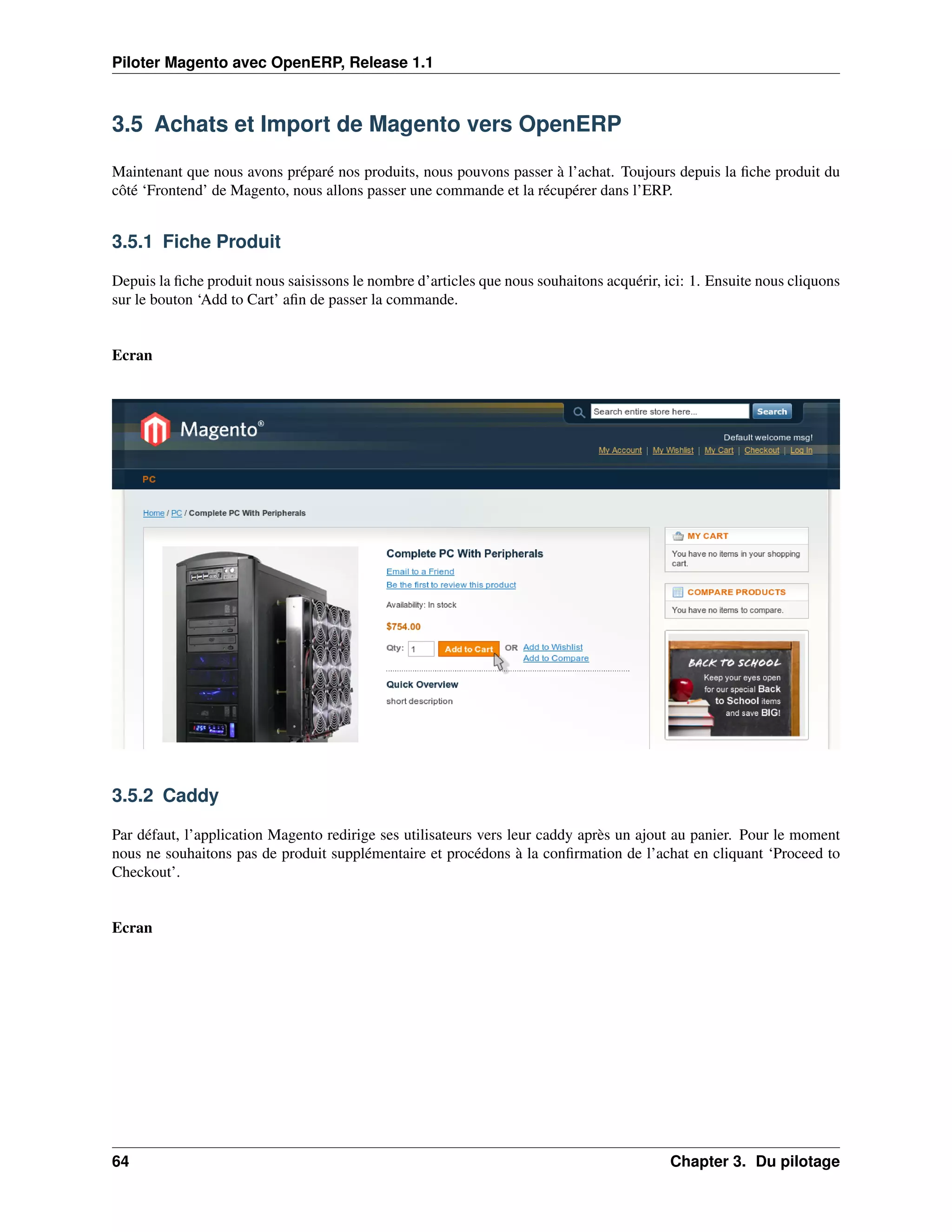 Piloter Magento avec OpenERP, Release 1.1



3.5 Achats et Import de Magento vers OpenERP

Maintenant que nous avons préparé nos produits, nous pouvons passer à l’achat. Toujours depuis la ﬁche produit du
côté ‘Frontend’ de Magento, nous allons passer une commande et la récupérer dans l’ERP.


3.5.1 Fiche Produit

Depuis la ﬁche produit nous saisissons le nombre d’articles que nous souhaitons acquérir, ici: 1. Ensuite nous cliquons
sur le bouton ‘Add to Cart’ aﬁn de passer la commande.


Ecran




3.5.2 Caddy

Par défaut, l’application Magento redirige ses utilisateurs vers leur caddy après un ajout au panier. Pour le moment
nous ne souhaitons pas de produit supplémentaire et procédons à la conﬁrmation de l’achat en cliquant ‘Proceed to
Checkout’.


Ecran




64                                                                                         Chapter 3. Du pilotage
 
