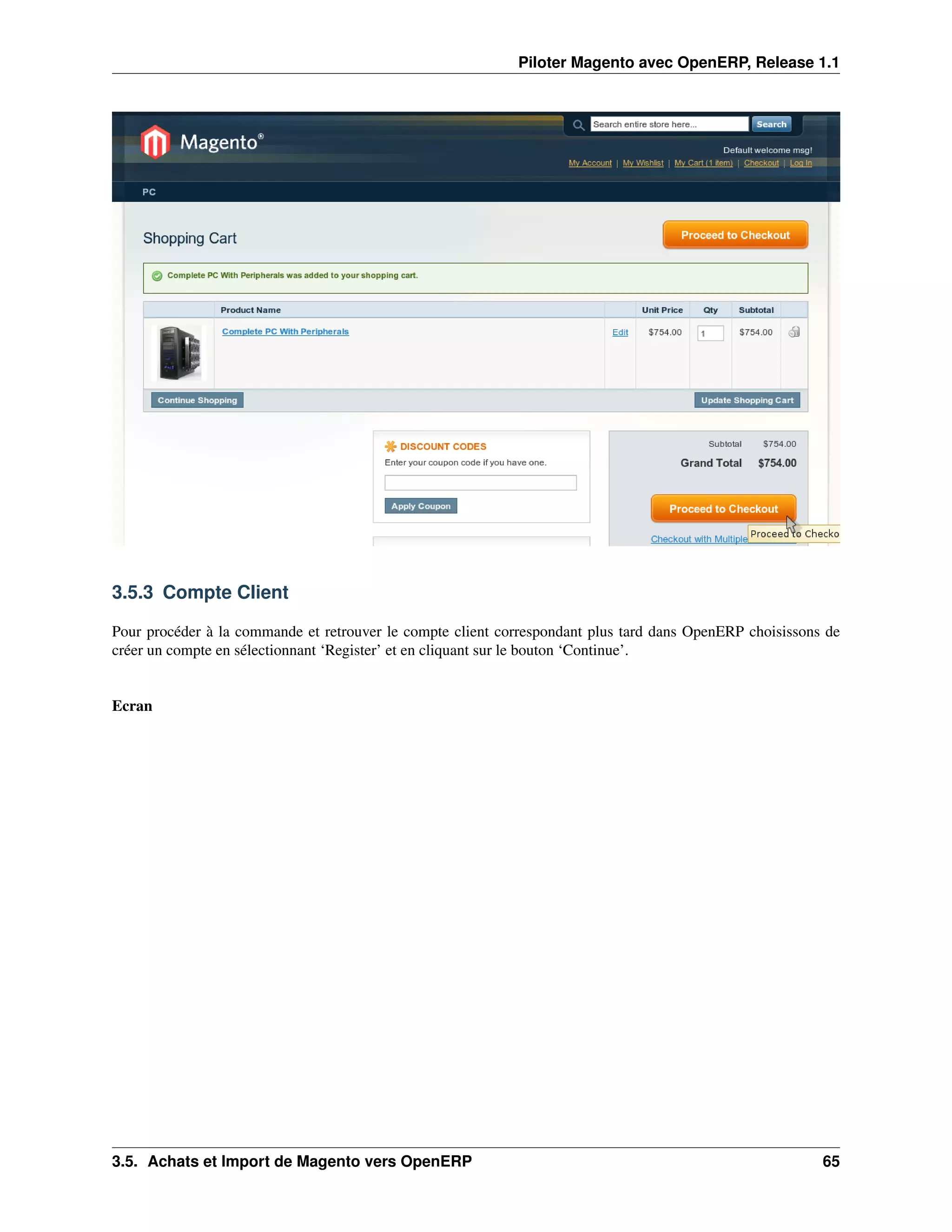 Piloter Magento avec OpenERP, Release 1.1




3.5.3 Compte Client

Pour procéder à la commande et retrouver le compte client correspondant plus tard dans OpenERP choisissons de
créer un compte en sélectionnant ‘Register’ et en cliquant sur le bouton ‘Continue’.


Ecran




3.5. Achats et Import de Magento vers OpenERP                                                             65
 