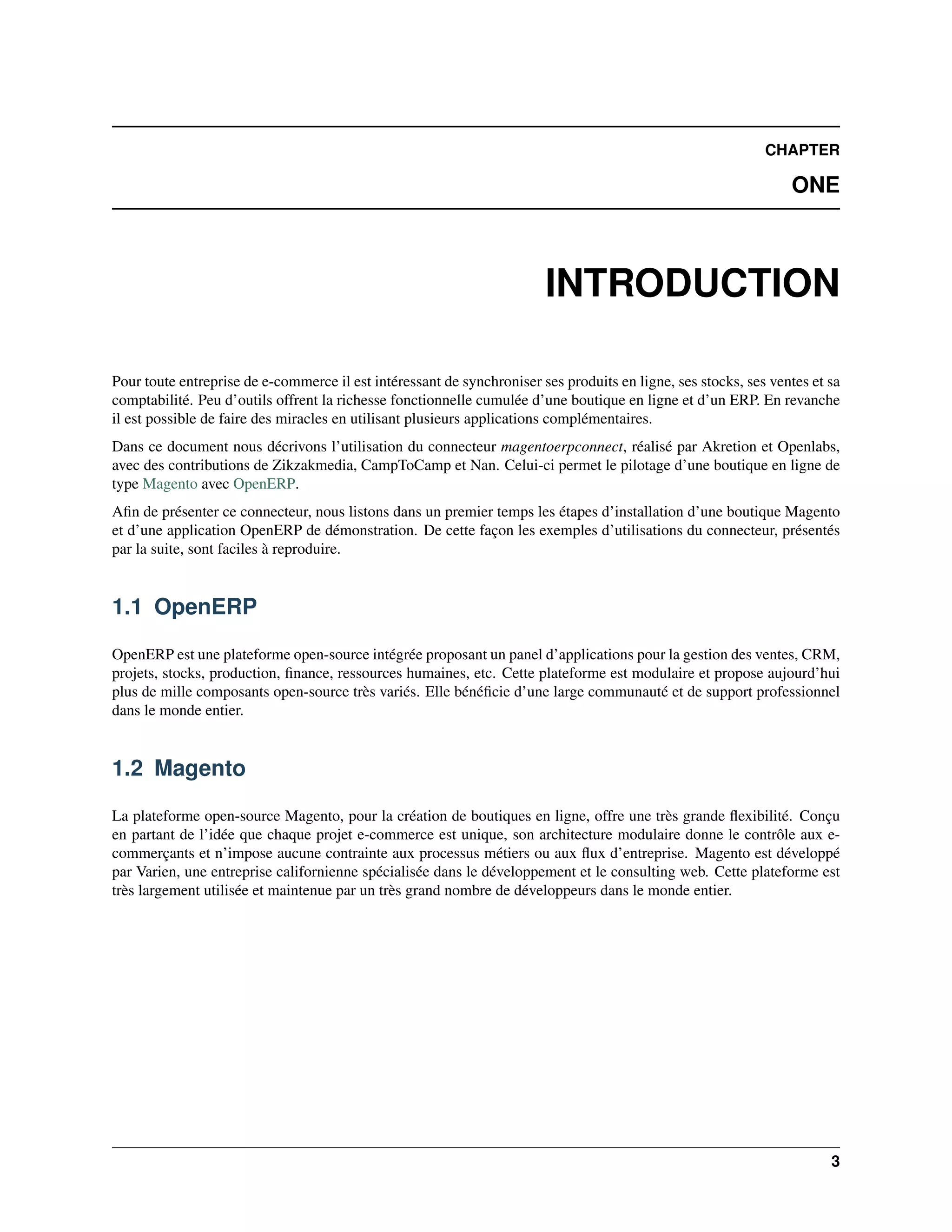 CHAPTER

                                                                                                                 ONE



                                                                        INTRODUCTION

Pour toute entreprise de e-commerce il est intéressant de synchroniser ses produits en ligne, ses stocks, ses ventes et sa
comptabilité. Peu d’outils offrent la richesse fonctionnelle cumulée d’une boutique en ligne et d’un ERP. En revanche
il est possible de faire des miracles en utilisant plusieurs applications complémentaires.
Dans ce document nous décrivons l’utilisation du connecteur magentoerpconnect, réalisé par Akretion et Openlabs,
avec des contributions de Zikzakmedia, CampToCamp et Nan. Celui-ci permet le pilotage d’une boutique en ligne de
type Magento avec OpenERP.
Aﬁn de présenter ce connecteur, nous listons dans un premier temps les étapes d’installation d’une boutique Magento
et d’une application OpenERP de démonstration. De cette façon les exemples d’utilisations du connecteur, présentés
par la suite, sont faciles à reproduire.


1.1 OpenERP

OpenERP est une plateforme open-source intégrée proposant un panel d’applications pour la gestion des ventes, CRM,
projets, stocks, production, ﬁnance, ressources humaines, etc. Cette plateforme est modulaire et propose aujourd’hui
plus de mille composants open-source très variés. Elle bénéﬁcie d’une large communauté et de support professionnel
dans le monde entier.


1.2 Magento

La plateforme open-source Magento, pour la création de boutiques en ligne, offre une très grande ﬂexibilité. Conçu
en partant de l’idée que chaque projet e-commerce est unique, son architecture modulaire donne le contrôle aux e-
commerçants et n’impose aucune contrainte aux processus métiers ou aux ﬂux d’entreprise. Magento est développé
par Varien, une entreprise californienne spécialisée dans le développement et le consulting web. Cette plateforme est
très largement utilisée et maintenue par un très grand nombre de développeurs dans le monde entier.




                                                                                                                        3
 
