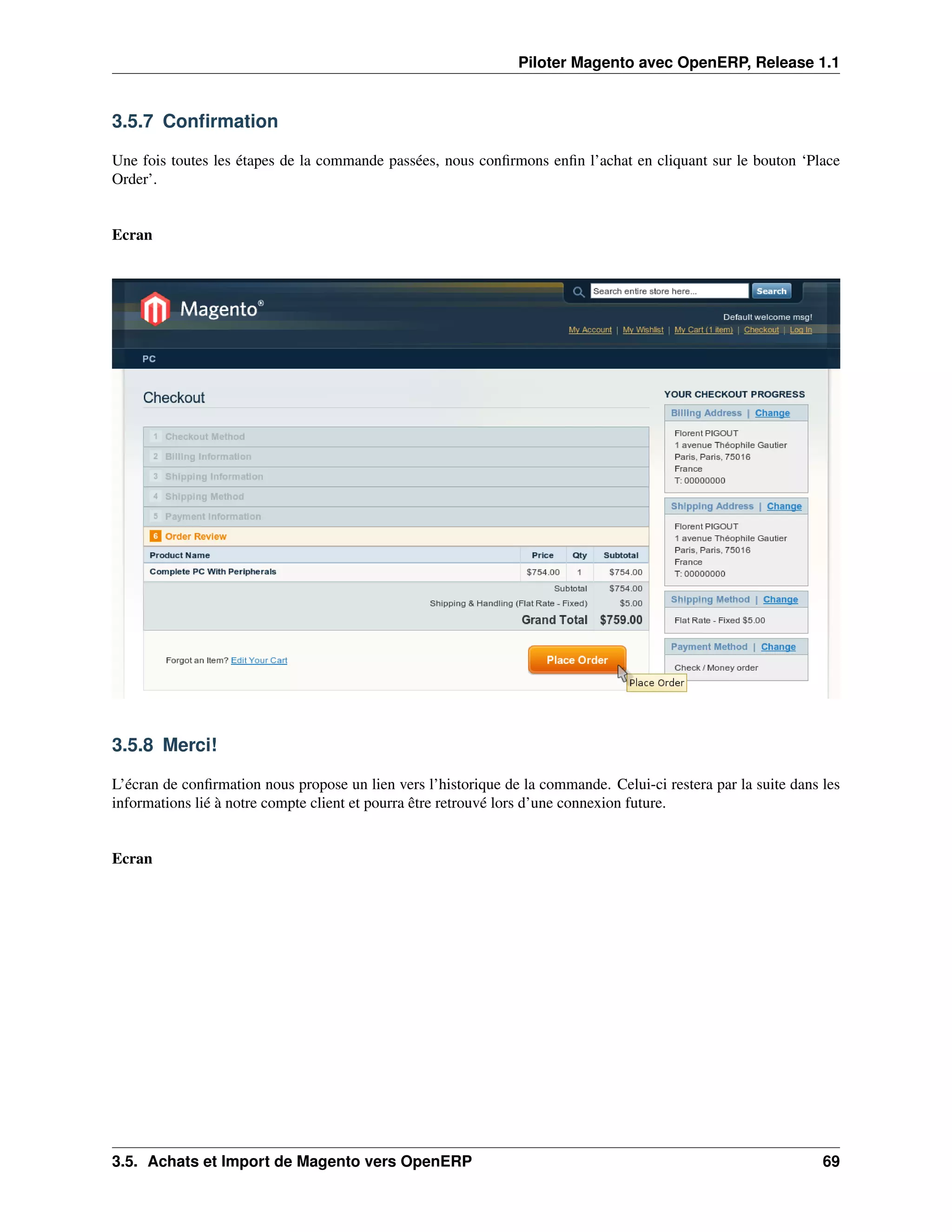 Piloter Magento avec OpenERP, Release 1.1


3.5.7 Conﬁrmation

Une fois toutes les étapes de la commande passées, nous conﬁrmons enﬁn l’achat en cliquant sur le bouton ‘Place
Order’.


Ecran




3.5.8 Merci!

L’écran de conﬁrmation nous propose un lien vers l’historique de la commande. Celui-ci restera par la suite dans les
informations lié à notre compte client et pourra être retrouvé lors d’une connexion future.


Ecran




3.5. Achats et Import de Magento vers OpenERP                                                                    69
 
