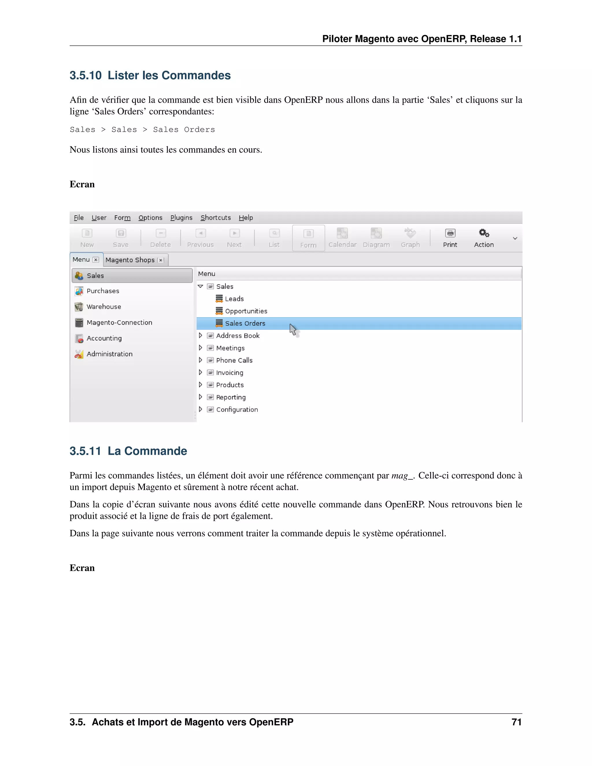 Piloter Magento avec OpenERP, Release 1.1


3.5.10 Lister les Commandes

Aﬁn de vériﬁer que la commande est bien visible dans OpenERP nous allons dans la partie ‘Sales’ et cliquons sur la
ligne ‘Sales Orders’ correspondantes:
Sales > Sales > Sales Orders

Nous listons ainsi toutes les commandes en cours.


Ecran




3.5.11 La Commande

Parmi les commandes listées, un élément doit avoir une référence commençant par mag_. Celle-ci correspond donc à
un import depuis Magento et sûrement à notre récent achat.
Dans la copie d’écran suivante nous avons édité cette nouvelle commande dans OpenERP. Nous retrouvons bien le
produit associé et la ligne de frais de port également.
Dans la page suivante nous verrons comment traiter la commande depuis le système opérationnel.


Ecran




3.5. Achats et Import de Magento vers OpenERP                                                                  71
 