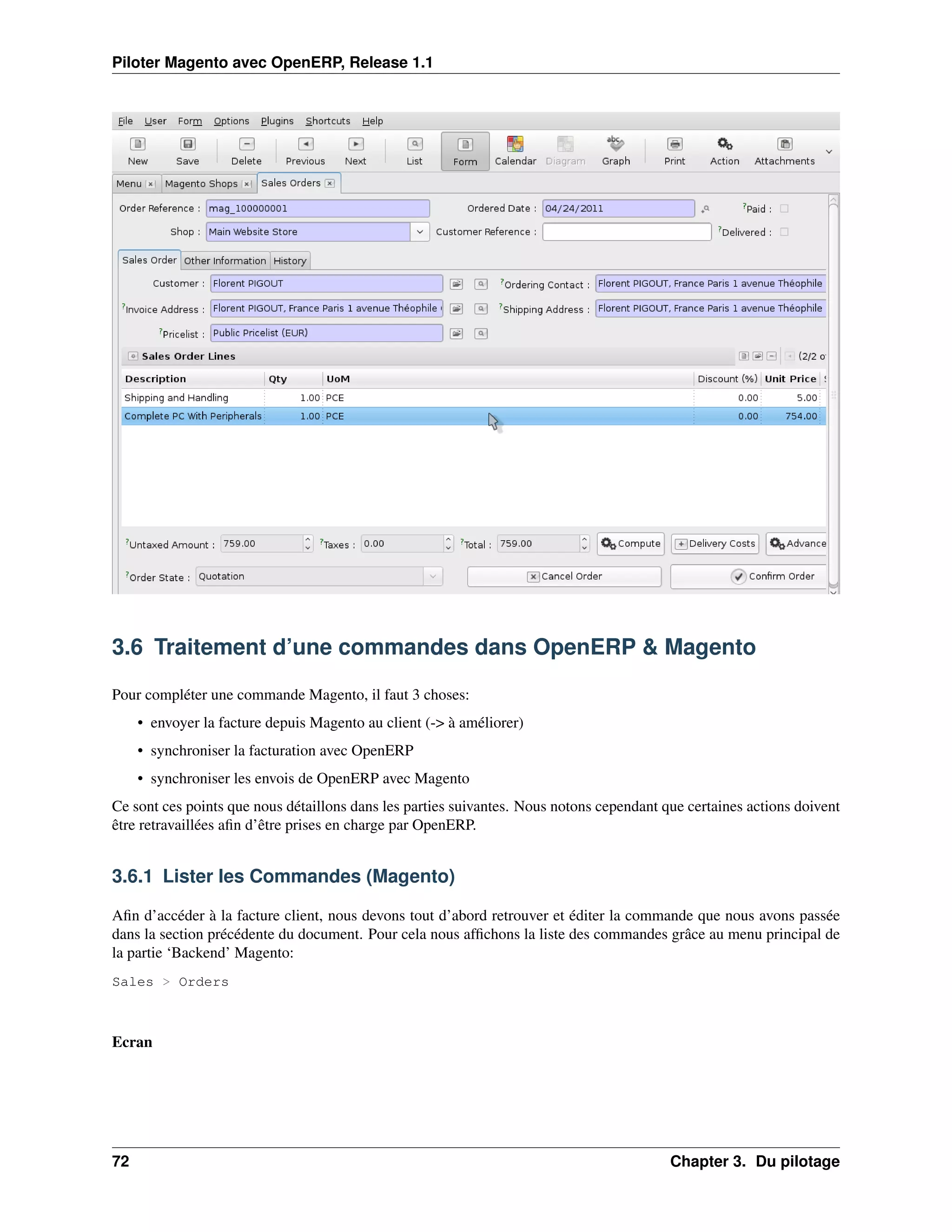 Piloter Magento avec OpenERP, Release 1.1




3.6 Traitement d’une commandes dans OpenERP & Magento

Pour compléter une commande Magento, il faut 3 choses:
     • envoyer la facture depuis Magento au client (-> à améliorer)
     • synchroniser la facturation avec OpenERP
     • synchroniser les envois de OpenERP avec Magento
Ce sont ces points que nous détaillons dans les parties suivantes. Nous notons cependant que certaines actions doivent
être retravaillées aﬁn d’être prises en charge par OpenERP.


3.6.1 Lister les Commandes (Magento)

Aﬁn d’accéder à la facture client, nous devons tout d’abord retrouver et éditer la commande que nous avons passée
dans la section précédente du document. Pour cela nous afﬁchons la liste des commandes grâce au menu principal de
la partie ‘Backend’ Magento:
Sales > Orders



Ecran




72                                                                                        Chapter 3. Du pilotage
 