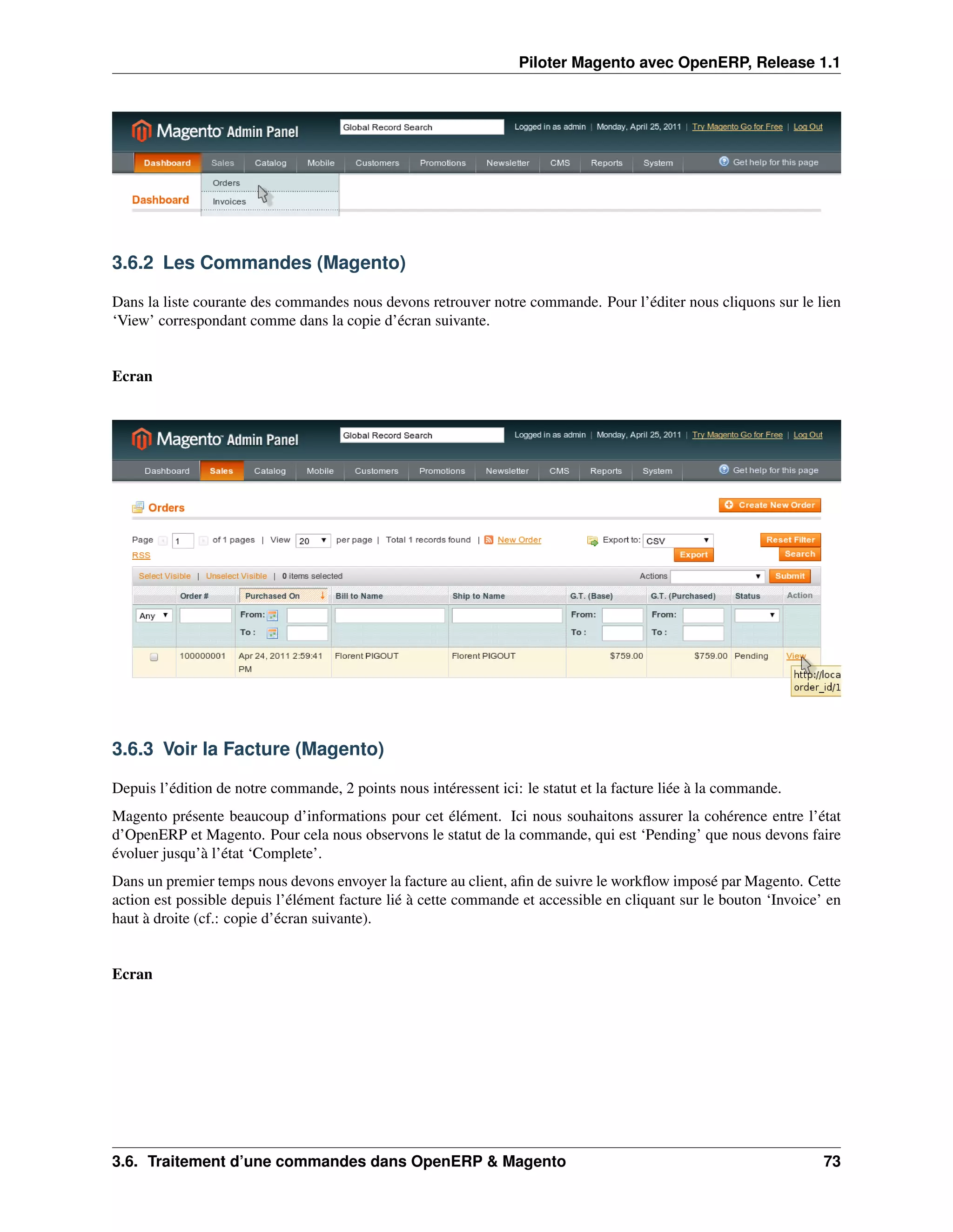 Piloter Magento avec OpenERP, Release 1.1




3.6.2 Les Commandes (Magento)

Dans la liste courante des commandes nous devons retrouver notre commande. Pour l’éditer nous cliquons sur le lien
‘View’ correspondant comme dans la copie d’écran suivante.


Ecran




3.6.3 Voir la Facture (Magento)

Depuis l’édition de notre commande, 2 points nous intéressent ici: le statut et la facture liée à la commande.
Magento présente beaucoup d’informations pour cet élément. Ici nous souhaitons assurer la cohérence entre l’état
d’OpenERP et Magento. Pour cela nous observons le statut de la commande, qui est ‘Pending’ que nous devons faire
évoluer jusqu’à l’état ‘Complete’.
Dans un premier temps nous devons envoyer la facture au client, aﬁn de suivre le workﬂow imposé par Magento. Cette
action est possible depuis l’élément facture lié à cette commande et accessible en cliquant sur le bouton ‘Invoice’ en
haut à droite (cf.: copie d’écran suivante).


Ecran




3.6. Traitement d’une commandes dans OpenERP & Magento                                                             73
 
