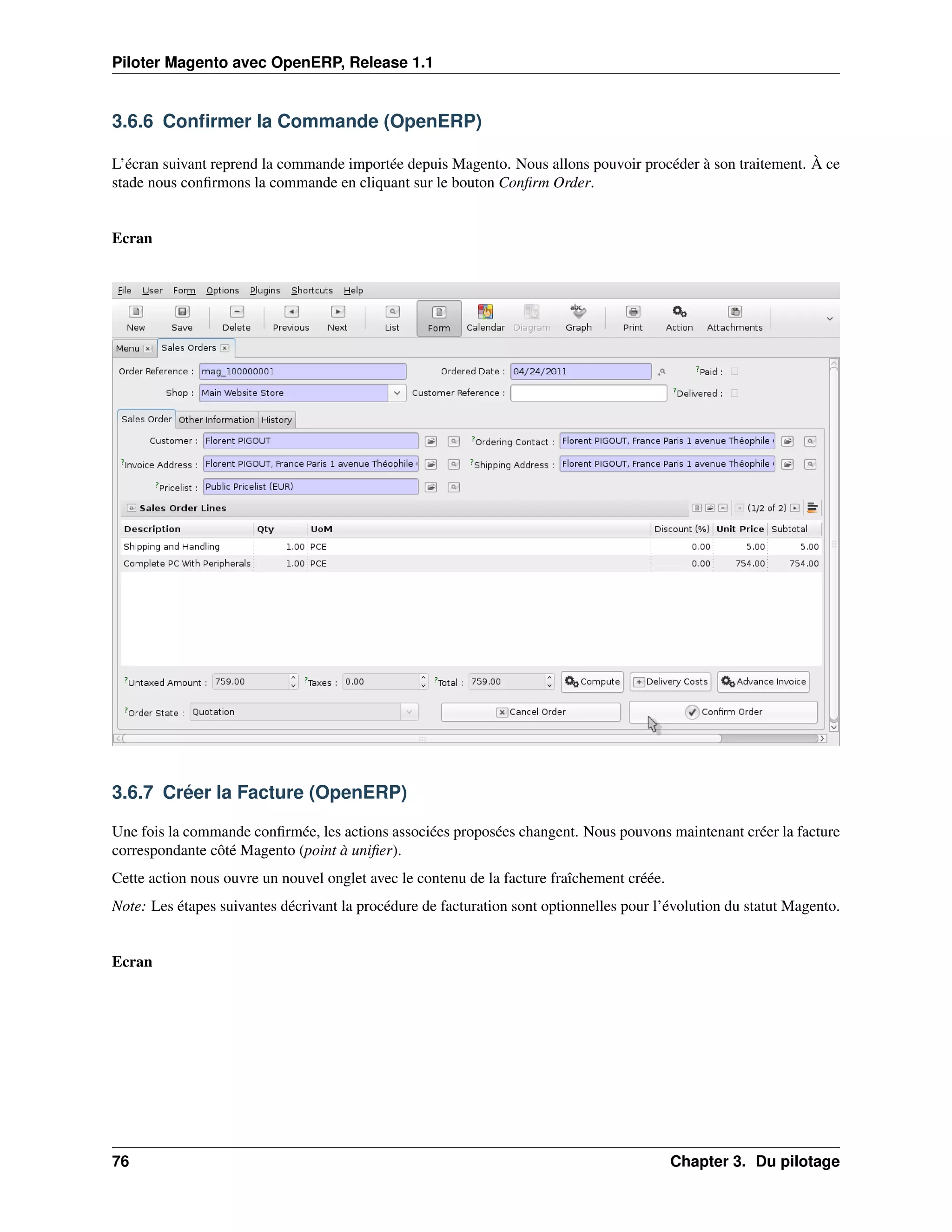 Piloter Magento avec OpenERP, Release 1.1


3.6.6 Conﬁrmer la Commande (OpenERP)

L’écran suivant reprend la commande importée depuis Magento. Nous allons pouvoir procéder à son traitement. À ce
stade nous conﬁrmons la commande en cliquant sur le bouton Conﬁrm Order.


Ecran




3.6.7 Créer la Facture (OpenERP)

Une fois la commande conﬁrmée, les actions associées proposées changent. Nous pouvons maintenant créer la facture
correspondante côté Magento (point à uniﬁer).
Cette action nous ouvre un nouvel onglet avec le contenu de la facture fraîchement créée.
Note: Les étapes suivantes décrivant la procédure de facturation sont optionnelles pour l’évolution du statut Magento.


Ecran




76                                                                                          Chapter 3. Du pilotage
 