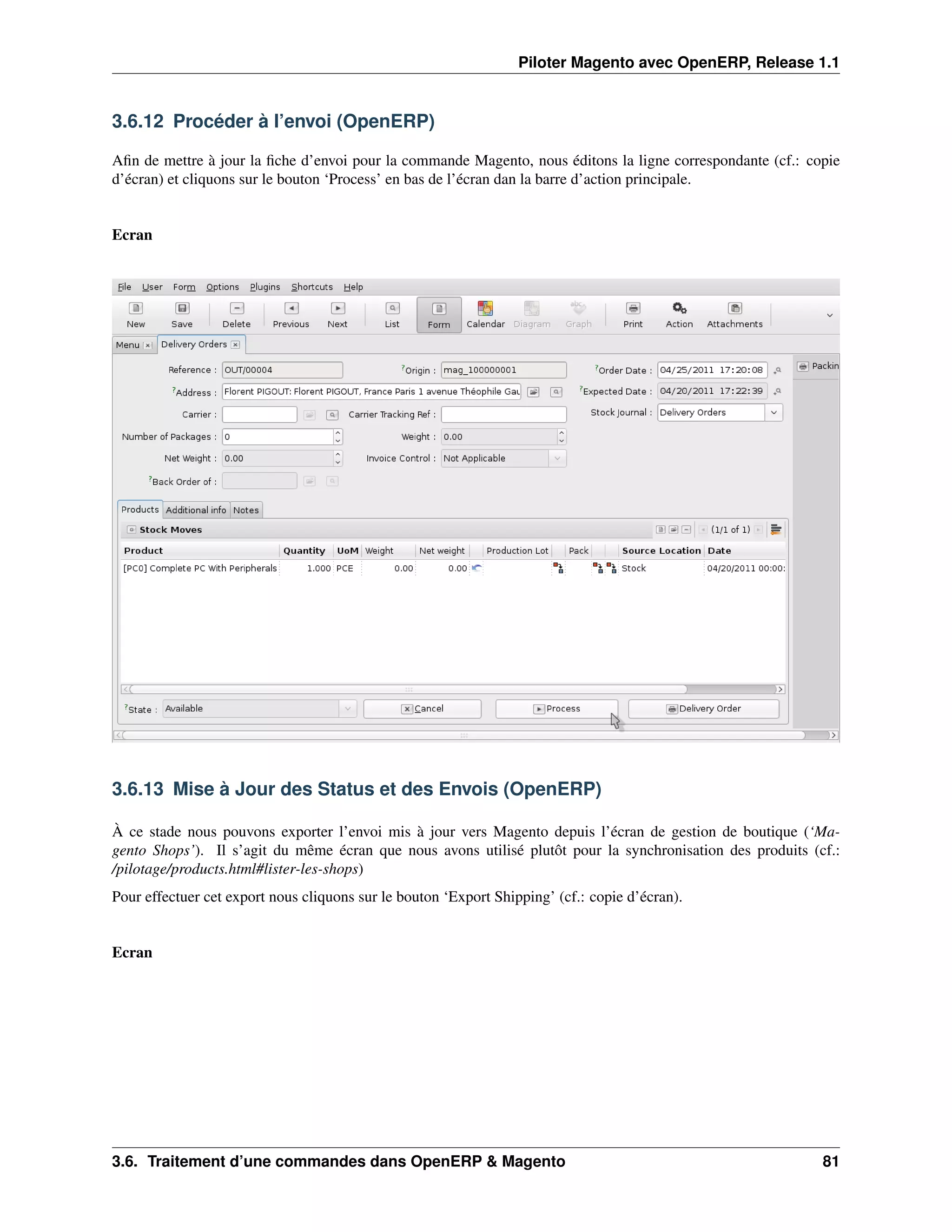 Piloter Magento avec OpenERP, Release 1.1


3.6.12 Procéder à l’envoi (OpenERP)

Aﬁn de mettre à jour la ﬁche d’envoi pour la commande Magento, nous éditons la ligne correspondante (cf.: copie
d’écran) et cliquons sur le bouton ‘Process’ en bas de l’écran dan la barre d’action principale.


Ecran




3.6.13 Mise à Jour des Status et des Envois (OpenERP)

À ce stade nous pouvons exporter l’envoi mis à jour vers Magento depuis l’écran de gestion de boutique (‘Ma-
gento Shops’). Il s’agit du même écran que nous avons utilisé plutôt pour la synchronisation des produits (cf.:
/pilotage/products.html#lister-les-shops)
Pour effectuer cet export nous cliquons sur le bouton ‘Export Shipping’ (cf.: copie d’écran).


Ecran




3.6. Traitement d’une commandes dans OpenERP & Magento                                                      81
 