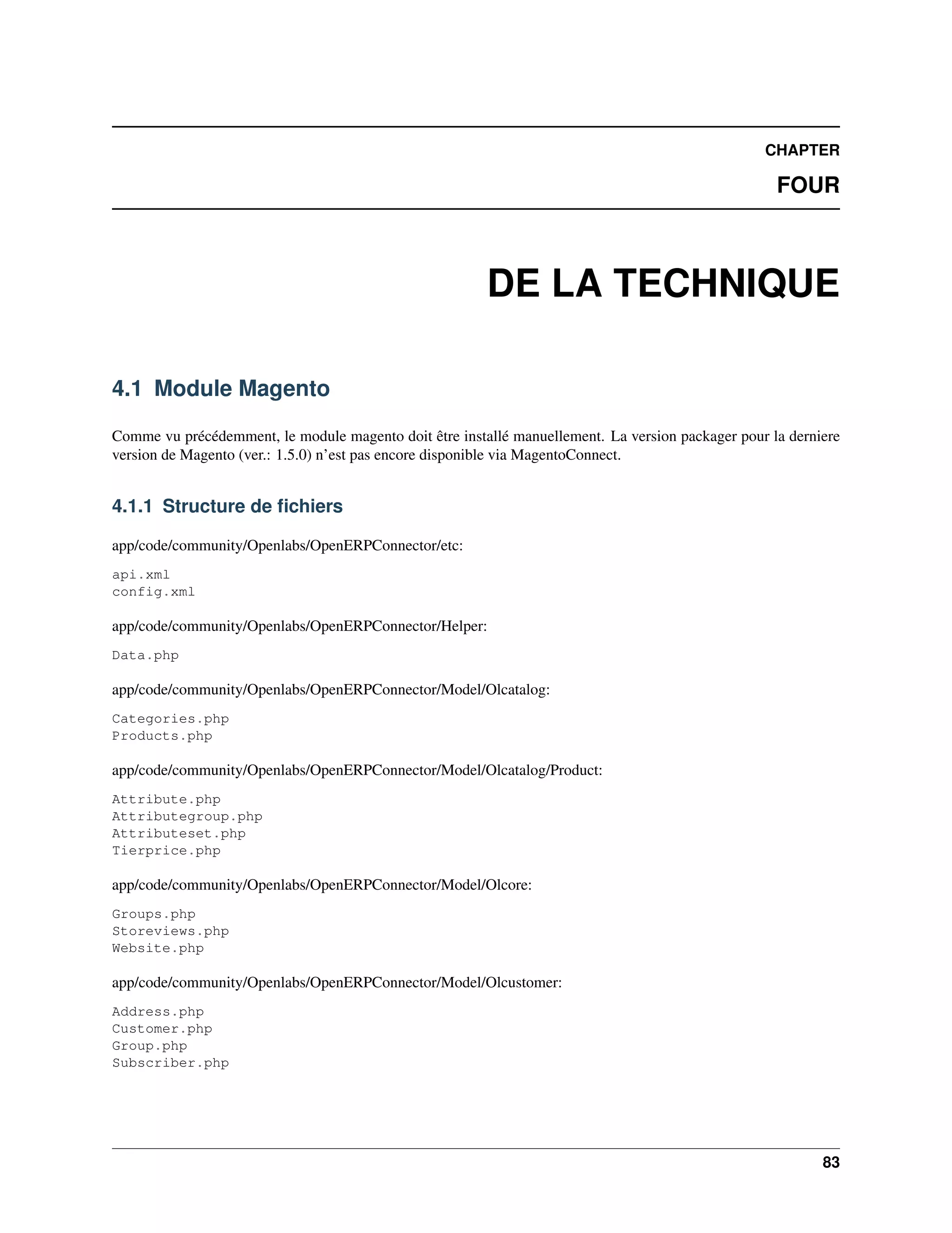 CHAPTER

                                                                                                    FOUR



                                                        DE LA TECHNIQUE

4.1 Module Magento

Comme vu précédemment, le module magento doit être installé manuellement. La version packager pour la derniere
version de Magento (ver.: 1.5.0) n’est pas encore disponible via MagentoConnect.


4.1.1 Structure de ﬁchiers

app/code/community/Openlabs/OpenERPConnector/etc:
api.xml
config.xml

app/code/community/Openlabs/OpenERPConnector/Helper:
Data.php

app/code/community/Openlabs/OpenERPConnector/Model/Olcatalog:
Categories.php
Products.php

app/code/community/Openlabs/OpenERPConnector/Model/Olcatalog/Product:
Attribute.php
Attributegroup.php
Attributeset.php
Tierprice.php

app/code/community/Openlabs/OpenERPConnector/Model/Olcore:
Groups.php
Storeviews.php
Website.php

app/code/community/Openlabs/OpenERPConnector/Model/Olcustomer:
Address.php
Customer.php
Group.php
Subscriber.php




                                                                                                           83
 