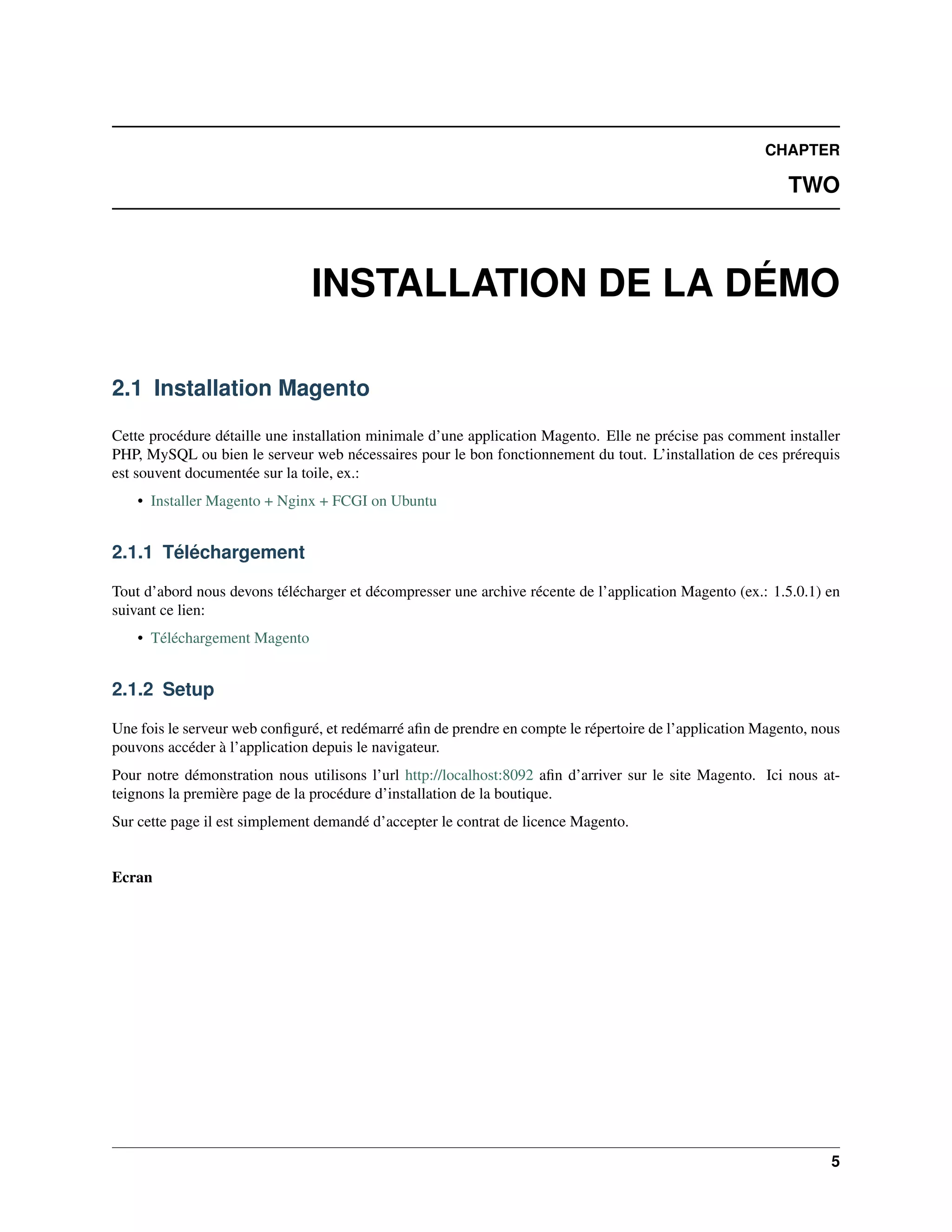 CHAPTER

                                                                                                           TWO



                               INSTALLATION DE LA DÉMO

2.1 Installation Magento

Cette procédure détaille une installation minimale d’une application Magento. Elle ne précise pas comment installer
PHP, MySQL ou bien le serveur web nécessaires pour le bon fonctionnement du tout. L’installation de ces prérequis
est souvent documentée sur la toile, ex.:
    • Installer Magento + Nginx + FCGI on Ubuntu


2.1.1 Téléchargement

Tout d’abord nous devons télécharger et décompresser une archive récente de l’application Magento (ex.: 1.5.0.1) en
suivant ce lien:
    • Téléchargement Magento


2.1.2 Setup

Une fois le serveur web conﬁguré, et redémarré aﬁn de prendre en compte le répertoire de l’application Magento, nous
pouvons accéder à l’application depuis le navigateur.
Pour notre démonstration nous utilisons l’url http://localhost:8092 aﬁn d’arriver sur le site Magento. Ici nous at-
teignons la première page de la procédure d’installation de la boutique.
Sur cette page il est simplement demandé d’accepter le contrat de licence Magento.


Ecran




                                                                                                                  5
 