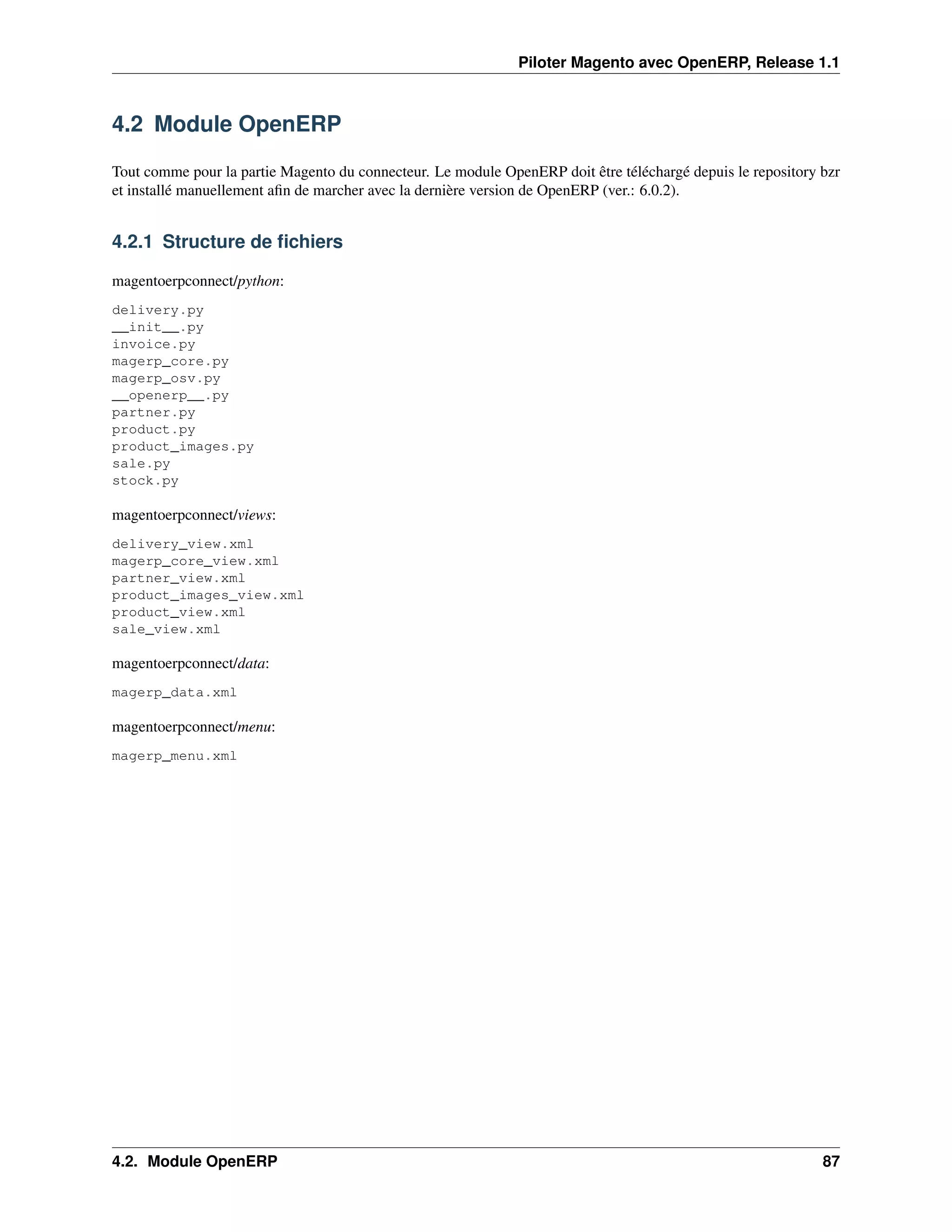 Piloter Magento avec OpenERP, Release 1.1



4.2 Module OpenERP

Tout comme pour la partie Magento du connecteur. Le module OpenERP doit être téléchargé depuis le repository bzr
et installé manuellement aﬁn de marcher avec la dernière version de OpenERP (ver.: 6.0.2).


4.2.1 Structure de ﬁchiers

magentoerpconnect/python:
delivery.py
__init__.py
invoice.py
magerp_core.py
magerp_osv.py
__openerp__.py
partner.py
product.py
product_images.py
sale.py
stock.py

magentoerpconnect/views:
delivery_view.xml
magerp_core_view.xml
partner_view.xml
product_images_view.xml
product_view.xml
sale_view.xml

magentoerpconnect/data:
magerp_data.xml

magentoerpconnect/menu:
magerp_menu.xml




4.2. Module OpenERP                                                                                          87
 
