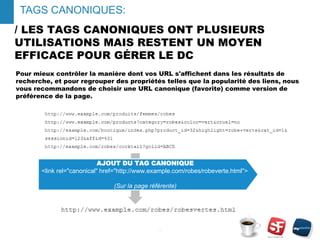 / LES TAGS CANONIQUES ONT PLUSIEURS
UTILISATIONS MAIS RESTENT UN MOYEN
EFFICACE POUR GÉRER LE DC
Pour mieux contrôler la manière dont vos URL s'affichent dans les résultats de
recherche, et pour regrouper des propriétés telles que la popularité des liens, nous
vous recommandons de choisir une URL canonique (favorite) comme version de
préférence de la page.
- 10 -
TAGS CANONIQUES:
AJOUT DU TAG CANONIQUE
<link rel="canonical" href="http://www.example.com/robes/robeverte.html">
(Sur la page référente)
 