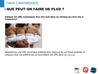 / QUE PEUT ON FAIRE DE PLUS ?
Indiquer les URL canoniques d’un site web dans un sitemap (ex d’un site e-
Commerce)
- 12 -
TAGS CANONIQUES:
Sélectionnez une URL canonique préférée pour chacune de vos fiches produits, et
indiquez-nous vos préférences en soumettant ces URL dans un sitemap
 