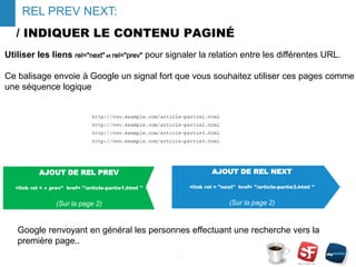 / INDIQUER LE CONTENU PAGINÉ
Google renvoyant en général les personnes effectuant une recherche vers la
première page..
- 14 -
REL PREV NEXT:
AJOUT DE REL NEXT
<link rel = "next" href= "/article-partie3.html "
(Sur la page 2)
Utiliser les liens rel="next" et rel="prev" pour signaler la relation entre les différentes URL.
Ce balisage envoie à Google un signal fort que vous souhaitez utiliser ces pages comme
une séquence logique
AJOUT DE REL PREV
<link rel = « prev" href= "/article-partie1.html "
(Sur la page 2)
 