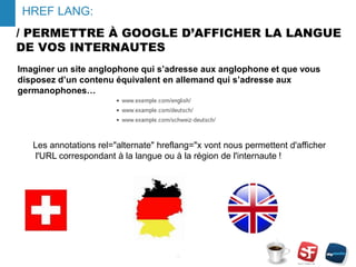 / PERMETTRE À GOOGLE D’AFFICHER LA LANGUE
DE VOS INTERNAUTES
- 16 -
HREF LANG:
Imaginer un site anglophone qui s’adresse aux anglophone et que vous
disposez d’un contenu équivalent en allemand qui s’adresse aux
germanophones…
Les annotations rel="alternate" hreflang="x vont nous permettent d'afficher
l'URL correspondant à la langue ou à la région de l'internaute !
 