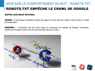 / ROBOTS.TXT EMPÊCHE LE CRAWL DE GOOGLE
RAPPEL SUR DEUX NOTIONS:
CRAWL : C’est lorsque Googlebot explore les pages de votre site pour aspirer votre contenu, il s’agit
là d’exploration
INDEXER : L’indexation est une autre étape au processus de collecte de Google, l’indexation
signifie que Google a retenu l’url de votre site web dans son index.
- 4 -
AGIR SUR LE COMPORTEMENT DU BOT – ROBOTS.TXT
 