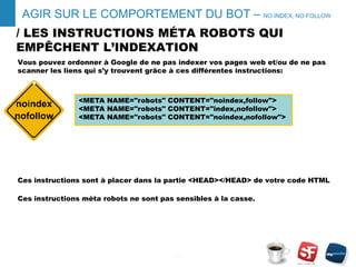 / LES INSTRUCTIONS MÉTA ROBOTS QUI
EMPÊCHENT L’INDEXATION
Vous pouvez ordonner à Google de ne pas indexer vos pages web et/ou de ne pas
scanner les liens qui s’y trouvent grâce à ces différentes instructions:
Ces instructions sont à placer dans la partie <HEAD></HEAD> de votre code HTML
Ces instructions méta robots ne sont pas sensibles à la casse.
- 7 -
AGIR SUR LE COMPORTEMENT DU BOT – NO INDEX, NO FOLLOW
<META NAME="robots" CONTENT="noindex,follow">
<META NAME="robots" CONTENT="index,nofollow">
<META NAME="robots" CONTENT="noindex,nofollow">
 
