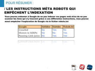 / LES INSTRUCTIONS MÉTA ROBOTS QUI
EMPÊCHENT L’INDEXATION
Vous pouvez ordonner à Google de ne pas indexer vos pages web et/ou de ne pas
scanner les liens qui s’y trouvent grâce à ces différentes instructions, vous pouvez
aussi empêcher l’exploration de Google via le fichier robots.txt
- 8 -
POUR RÉSUMER :
 