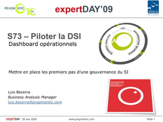 expertDAY’09

S73 – Piloter la DSI
Dashboard opérationnels




Mettre en place les premiers pas d’une gouvernance du SI



Luis Becerra
Business Analysis Manager
luis.becerra@pragmantic.com



       28 mai 2009            www.pragmantic.com           Slide 1
 