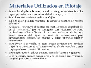 Materiales Utilizados en Pilotaje
• Se emplea el pilote de acero cuando existe gran resistencia en las
capas que sobrepasen las profundidades de apoyo.
• Se utilizan con secciones en H o en Cajón.
• En tipo cajón pueden rellenarse de concreto después de haberse
colocado.
• A veces se constituye el pilotaje con perfiles planos empalmables,
es el tablestacado, que se consiguen con secciones de acero
laminado en caliente. Se los utiliza como contención de tierras y
como barrera del agua en caso de excavaciones para
cimentaciones, sótanos. En muelles y zonas ribereñas también
suele usarse.
• Para evitar la corrosión, el acero puede contener una cantidad
importante de cobre, se lo llama acero de oxidación controlada o estar
impregnado con pintura bituminosa.
• Los empotrados en pilotes de acero son más fuertes y vigorosos.
• Si es necesario, pueden recuperarse y se les puede hacer variar su
longitud por corte o por soldadura.
 