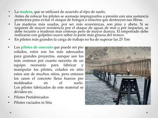 • La madera, que se utilizará de acuerdo al tipo de suelo,
• Antes de colocar los pilotes se aconseja impregnarlos a presión con una sustancia
protectora para evitar el ataque de hongos o insectos que destruyen sus fibras.
• Las maderas más usadas, por ser más económicas, son pino y abeto. Si se
requiere de mayor resistencia por el ataque de aguas de mar o por impactos, se
debe recurrir a maderas más costosas pero de mayor dureza. El empotrado debe
realizarse con golpeteo suave sobre la parte más gruesa del tronco.
• En pilotes más grandes la carga de trabajo no ha de superar las 25 Ton
• Los pilotes de concreto que puede ser pre
colados, estos son los más adecuados
para grandes proyectos, aunque son los
más costosos por cuanto necesita de un
equipo necesario para fabricar y
manipular los pilotes, colados en sitio
estos son de muchos sitios, pero entonos
los casos el concreto llena huecos pre
moldeados en el suelo.
Los pilotes fabricados de este material se
dividen en:
• Pilotes Prefabricados
• Pilotes vaciados in Situ
 