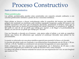 Proceso Constructivo
Según el sistema constructivo:
Pilotes prefabricados
Los pilotes prefabricados pueden estar construidos con concreto armado ordinario o con
concreto pretensados similares a postes de luz o secciones metálicas.
Estos pilotes se hincan o clavan verticalmente sobre la superficie del terreno por medio de
golpes, esto mediante un martinete, pala metálica equipada, maquinas a golpe de masas o con
martillo neumático esto hace que el elemento descienda, penetrando el terreno, tarea que se
prolonga hasta que se alcanza la profundidad del estrato resistente y se produzca el "rechazo"
del suelo en caso de ser un pilote que trabaje por "punta", o de llegar a la profundidad de
diseño, en caso de ser un pilote que trabaje por "fricción".
Una vez hincado o clavado en el terreno , este ejerce sobre el pilote y en toda su superficie
lateral, una fuerza de adherencia que aumenta al continuar clavando mas pilotes en las
proximidades,
La punta va reforzada con una pieza metálica especial para permitir la hinca o el clavado.
La sección del pilote suele ser cuadrada y sus dimensiones normalmente son de 30 cm. x 30 cm.
ó 45 cm. x 45 cm. También se construyen con secciones hexagonales en casos especiales.
Están compuestos por dos armaduras: una longitudinal con 4 diámetros de 25 mm. y otra
transversal compuesta por estribos de varilla de sección 8 mm. como mínimo.
La cabeza del pilote se refuerza uniendo los cercos con una separación de 5 cm. en una longitud
que oscila en 1 m.
 