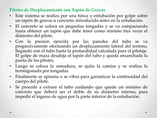 Pilotes de Desplazamiento con Tapón de Gravas
• Este sistema se realiza por una hinca y entubación por golpe sobre
un tapón de gravas u concreto, introducido antes en la entubación.
• El concreto se coloca en pequeñas tongadas y se va compactando
hasta obtener un tapón que debe tener como mínimo tres veces el
diámetro del pilote.
• Con la presión ejercida por las paredes del tubo se va
progresivamente efectuando un desplazamiento lateral del terreno,
llegando con el tubo hasta la profundidad calculada para el pilotaje.
El golpe de maza desaloja el tapón del tubo y queda ensanchada la
punta de los pilotes.
• Luego se coloca la armadura, se quita la camisa y se realiza la
hormigonada por tongadas.
• Finalmente se apisona o se vibra para garantizar la continuidad del
cuerpo del pilote.
• Se procede a extraer el tubo cuidando que quede un mínimo de
concreto que deberá ser el doble de su diámetro interno, para
impedir el ingreso de agua por la parte inferior de la entubación.
 