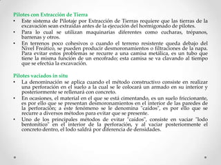 Pilotes con Extracción de Tierra
• Este sistema de Pilotaje por Extracción de Tierras requiere que las tierras de la
excavación sean extraídas antes de la ejecución del hormigonado de pilotes.
• Para lo cual se utilizan maquinarias diferentes como cucharas, trépanos,
barrenas y otros.
• En terrenos poco cohesivos o cuando el terreno resistente queda debajo del
Nivel Freático, se pueden producir desmoronamientos o filtraciones de la napa.
Para evitar estos problemas se recurre a una camisa metálica, es un tubo que
tiene la misma función de un encofrado; esta camisa se va clavando al tiempo
que se efectúa la excavación.
Pilotes vaciados in situ
• La denominación se aplica cuando el método constructivo consiste en realizar
una perforación en el suelo a la cual se le colocará un armado en su interior y
posteriormente se rellenará con concreto.
• En ocasiones, el material en el que se está cimentando, es un suelo friccionante,
es por ello que se presentan desmoronamientos en el interior de las paredes de
la perforación; a este fenómeno se le denomina "caídos", es por ello que se
recurre a diversos métodos para evitar que se presente.
• Uno de los principales métodos de evitar "caídos", consiste en vaciar "lodo
bentonítico" en el interior de la perforación, y al vaciar posteriormente el
concreto dentro, el lodo saldrá por diferencia de densidades.
 