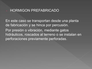 - HORMIGON PREFABRICADO
En este caso se transportan desde una planta
de fabricación y se hinca por percusión.
Por presión o vibración, mediante gatos
hidráulicos, roscados al terreno o se instalan en
perforaciones previamente perforadas.
 
