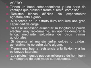 - ACERO
 Tienen un buen comportamiento y una serie de
ventajas que presenta frente al resto, como son:
 Resisten hincas difíciles sin experimentar
agrietamiento alguno.
 Al hincarse en un estrato duro adquiere una gran
capacidad de carga.
 Si fuese necesario aumentar su longitud se puede
efectuar muy rápidamente, sin apenas demorar la
hinca, mediante soldadura de otros tramos
adicionales.
 Si durante el manejo sufre golpes o caídas,
generalmente no sufre daño alguno.
 Tienen una buena resistencia a la flexión y a los
esfuerzos laterales.
 Los pilotes huecos pueden rellenarse de hormigón,
aumentando de este modo su resistencia.
 