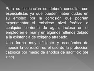 Para su colocación se deberá consultar con
especialistas ya que pueden haber dudas en
su empleo por la corrosión que podrían
experimentar si existiese nivel freático o
cualquier corriente de agua, incluso en el
empleo en el mar y en algunos rellenos debido
a la existencia de oxigeno atrapado.
Una forma muy eficiente y económica de
impedir la corrosión es el uso de la protección
catódica por medio de ánodos de sacrificio (de
zinc)
 