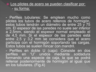  Los pilotes de acero se pueden clasificar por:
- su forma:
- Perfiles tubulares: Se emplean mucho como
pilotes los tubos de acero rellenos de hormigón,
estos tubos tendrán un diámetro de entre 25 y 75
cm. El espesor de las paredes no suele ser inferior
a 2,5mm, siendo el espesor normal empleado el
de 4,5 mm. Si el espesor de las paredes está
entre 2,5 y 3,2 mm se considera que el acero
participa con el hormigón soportando las cargas.
Estos tubos se suelen hincar con mandril.
- Perfiles en doble U (caja): Consiste en dos
perfiles en “U” unidos mediante soldadura
formando una especie de caja, la que se podrá
rellenar posteriormente de hormigón al igual que
en los tubulares. (Fig.4)
 