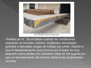 -Perfiles en H: Se emplean cuando las condiciones
requieran un hincado violento, longitudes demasiado
grandes o elevadas cargas de trabajo por pilote. Debido a
que el desplazamiento que provoca en el suelo es muy
pequeño estos pilotes son bastante útiles en los lugares en
que un levantamiento del terreno dañaría las propiedades
vecinas.
 