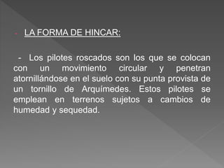 - LA FORMA DE HINCAR:
- Los pilotes roscados son los que se colocan
con un movimiento circular y penetran
atornillándose en el suelo con su punta provista de
un tornillo de Arquímedes. Estos pilotes se
emplean en terrenos sujetos a cambios de
humedad y sequedad.
 