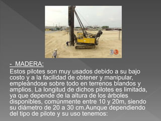 - MADERA:
Estos pilotes son muy usados debido a su bajo
costo y a la facilidad de obtener y manipular,
empleándose sobre todo en terrenos blandos y
amplios. La longitud de dichos pilotes es limitada,
ya que depende de la altura de los árboles
disponibles, comúnmente entre 10 y 20m, siendo
su diámetro de 20 a 30 cm.Aunque dependiendo
del tipo de pilote y su uso tenemos:
 
